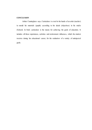 CONCLUSION
Arthur Cunningham says, Curriculum is a tool in the hands of an artist (teacher)
to mould his materials (pupils) according to his ideals (objectives) in his studio
(School). In brief, curriculum is the means for achieving the goals of education. It
includes all those experiences, activities and environment influences, which the student
receives during his educational career, for the realization of a variety of anticipated
goals.
 