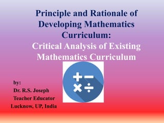Principle and Rationale of
Developing Mathematics
Curriculum:
Critical Analysis of Existing
Mathematics Curriculum
by: Sub
Dr. R.S. Joseph
Teacher Educator
Lucknow, UP, India
 