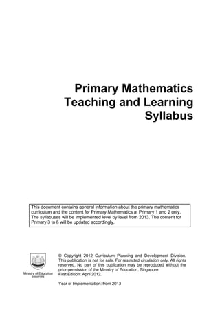 Primary Mathematics 
Teaching and Learning 
Syllabus 
This document contains general information about the primary mathematics 
curriculum and the content for Primary Mathematics at Primary 1 and 2 only. 
The syllabuses will be implemented level by level from 2013. The content for 
Primary 3 to 6 will be updated accordingly. 
© Copyright 2012 Curriculum Planning and Development Division. 
This publication is not for sale. For restricted circulation only. All rights 
reserved. No part of this publication may be reproduced without the 
prior permission of the Ministry of Education, Singapore. 
First Edition: April 2012. 
Year of Implementation: from 2013 
 