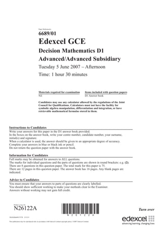 Turn over
Paper Reference(s)
6689/01
Edexcel GCE
Decision Mathematics D1
Advanced/Advanced Subsidiary
Tuesday 5 June 2007 – Afternoon
Time: 1 hour 30 minutes
Materials required for examination Items included with question papers
Nil D1 Answer book
Candidates may use any calculator allowed by the regulations of the Joint
Council for Qualifications. Calculators must not have the facility for
symbolic algebra manipulation, differentiation and integration, or have
retrievable mathematical formulas stored in them.
Instructions to Candidates
Write your answers for this paper in the D1 answer book provided.
In the boxes on the answer book, write your centre number, candidate number, your surname,
initial(s) and signature.
When a calculator is used, the answer should be given to an appropriate degree of accuracy.
Complete your answers in blue or black ink or pencil.
Do not return the question paper with the answer book.
Information for Candidates
Full marks may be obtained for answers to ALL questions.
The marks for individual questions and the parts of questions are shown in round brackets: e.g. (2).
There are 8 questions in this question paper. The total mark for this paper is 75.
There are 12 pages in this question paper. The answer book has 16 pages. Any blank pages are
indicated.
Advice to Candidates
You must ensure that your answers to parts of questions are clearly labelled.
You should show sufficient working to make your methods clear to the Examiner.
Answers without working may not gain full credit.
Printer’s Log. No.
N26122A
This publication may be reproduced only in accordance with Edexcel Limited copyright policy. ©2007 Edexcel Limited.
W850/R6689/57570 3/3/3/3/
*N26122A*
 