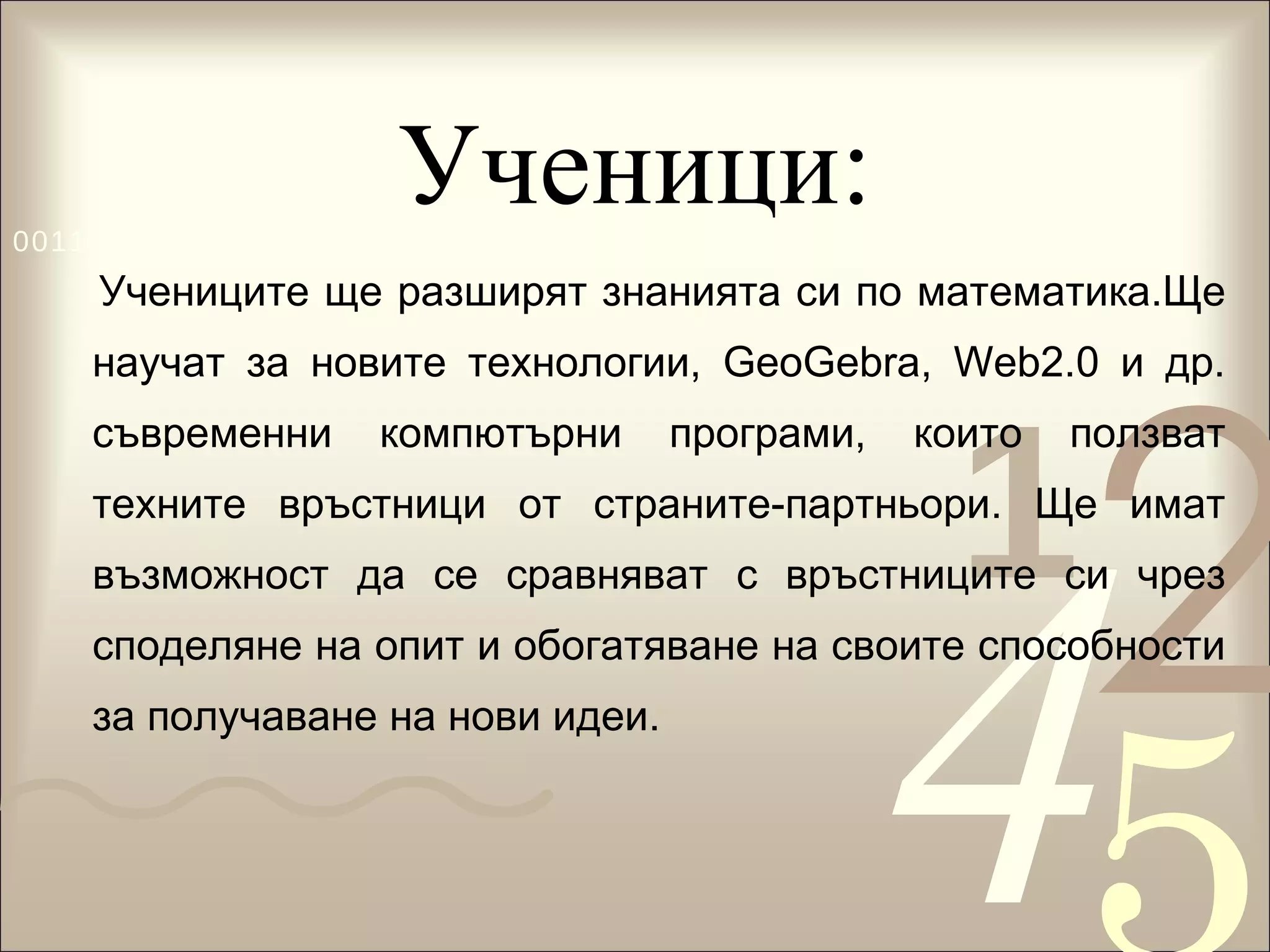 Ученици: Учениците ще разширят знанията си по математика.Ще научат за новите технологии,  GeoGebra,  Web2.0 и др. съвременни компютърни програми, които ползват техните връстници от страните-партньори. Ще имат възможност да се сравняват с връстниците си чрез споделяне на опит и обогатяване на своите способности за получаване на нови идеи.  