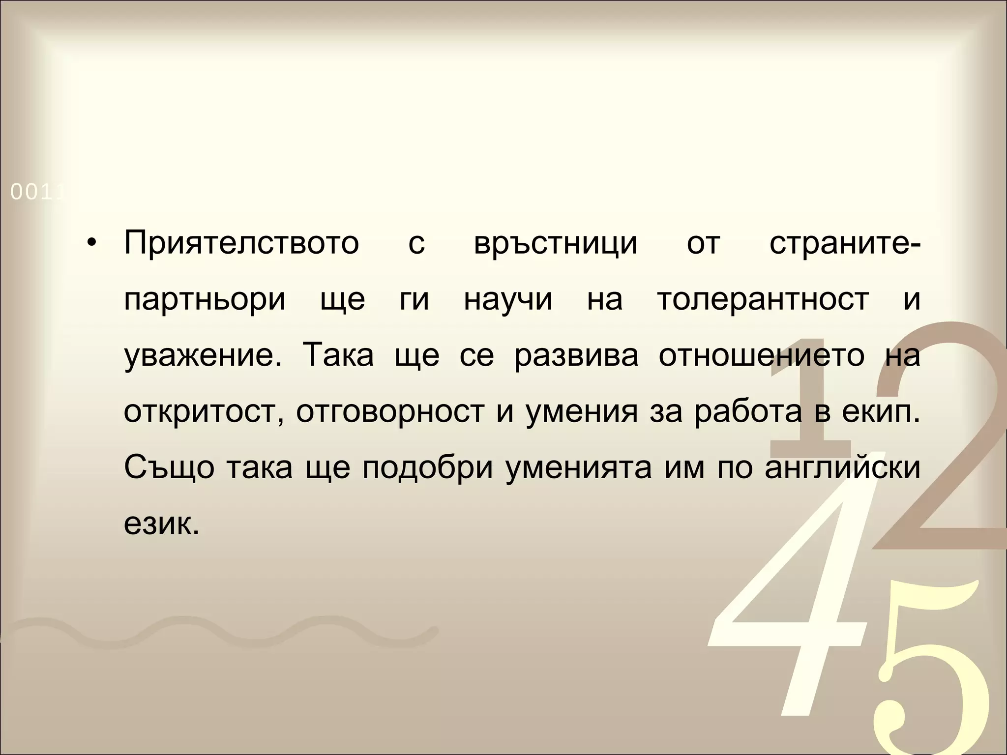Приятелството с връстници от страните-партньори ще ги научи на толерантност и уважение. Така ще се развива отношението на откритост, отговорност и умения за работа в екип. Също така ще подобри уменията им по английски език.  