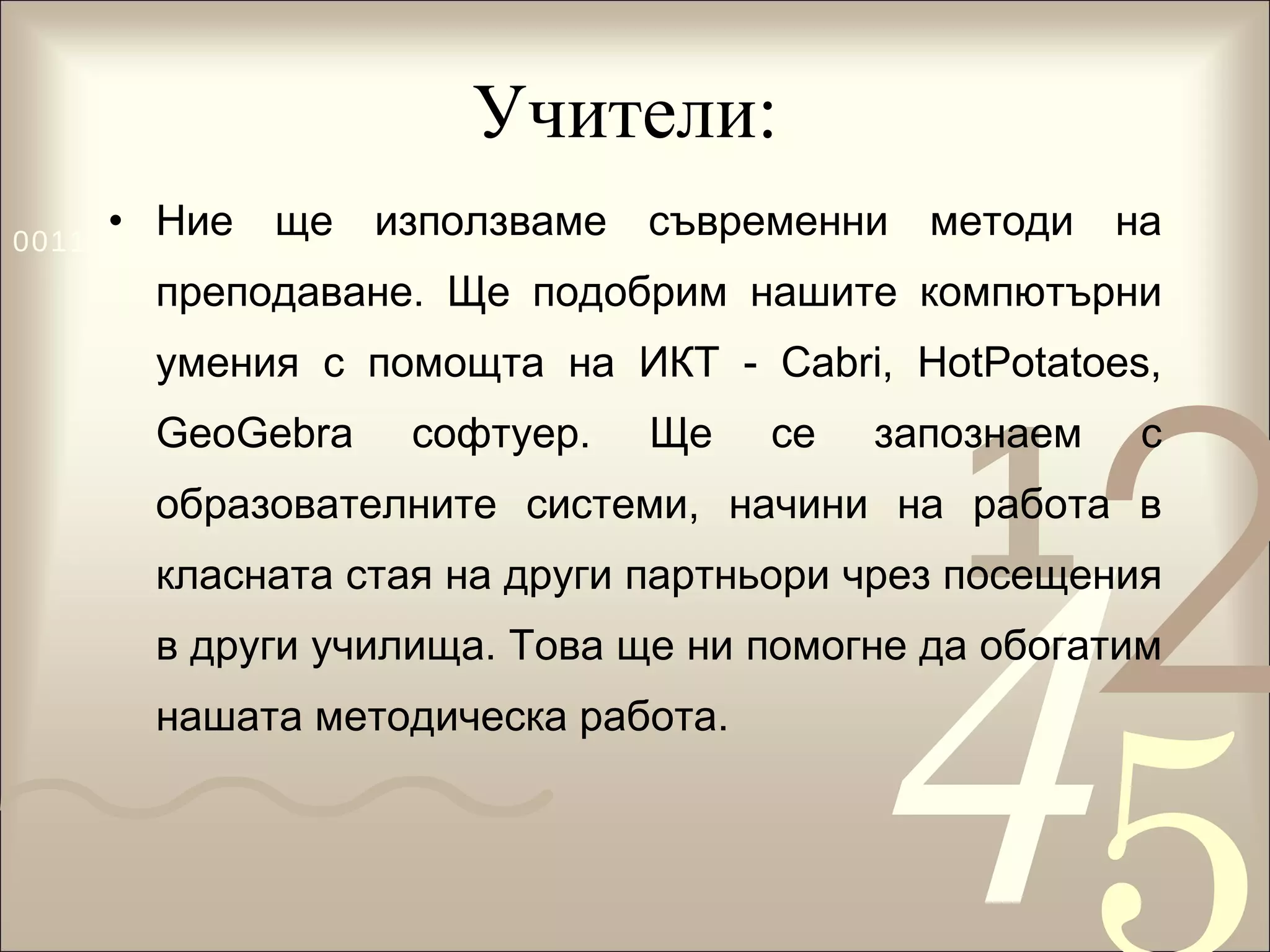 Учители:  Ние ще използваме съвременни методи на преподаване. Ще подобрим нашите компютърни умения с помощта на ИКТ - Cabri, HotPotatoes, GeoGebra софтуер. Ще се запознаем с образователните системи, начини на работа в класната стая на други партньори чрез посещения в други училища. Това ще ни помогне да обогатим нашата методическа работа.  