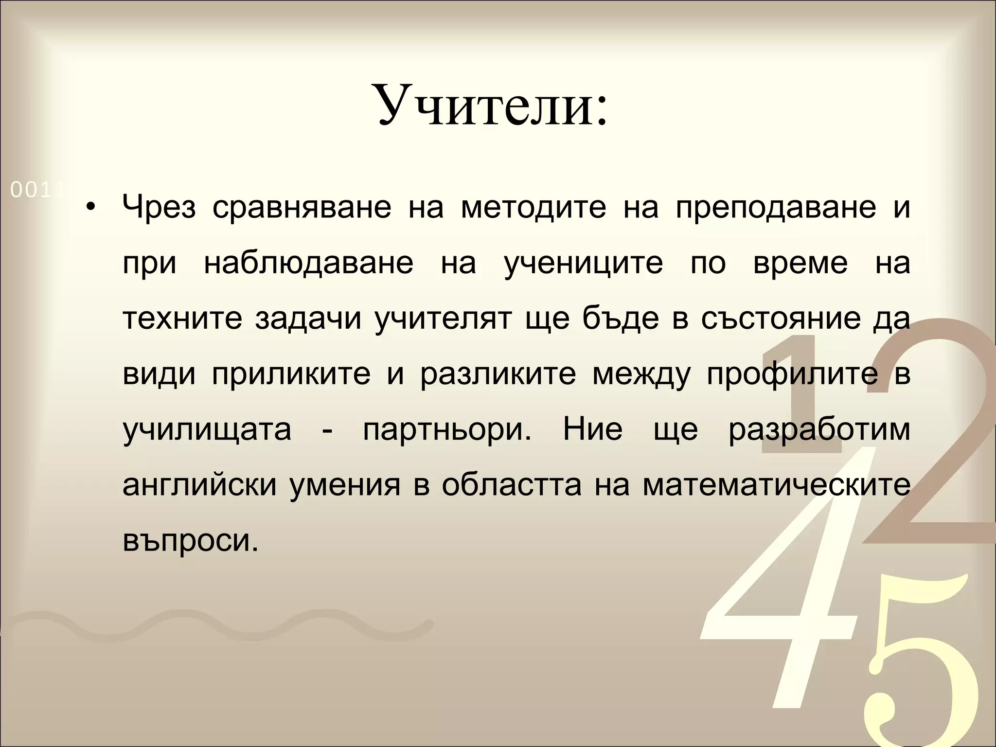 Учители:  Чрез сравняване на методите на преподаване и при наблюдаване на учениците по време на техните задачи учителят ще бъде в състояние да види приликите и разликите между профилите в училищата - партньори. Ние ще разработим английски умения в областта на математическите въпроси.  