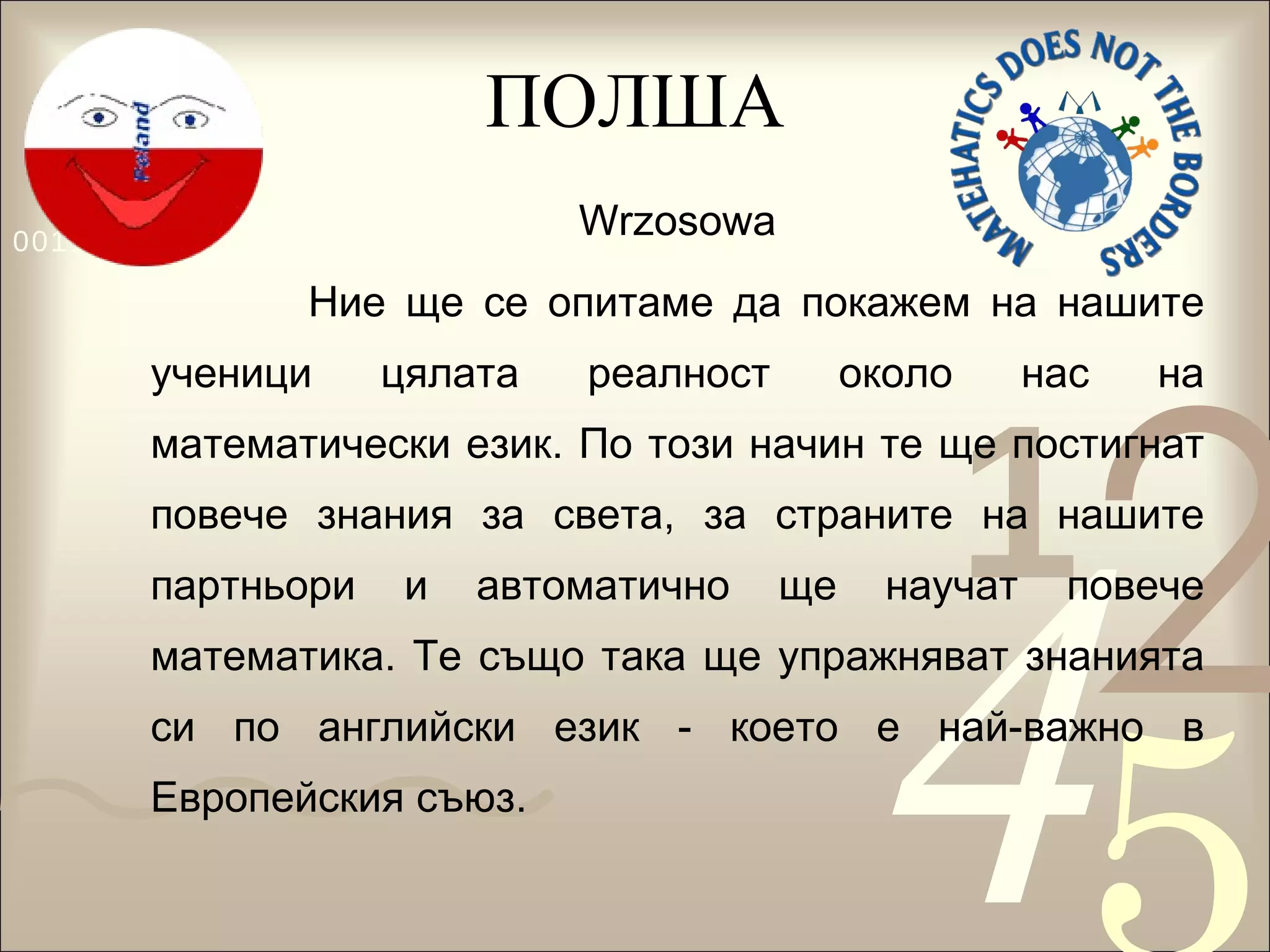 ПОЛША Wrzosowa Ние ще се опитаме да покажем на нашите ученици цялата реалност около нас на математически език. По този начин те ще постигнат повече знания за света, за страните на нашите партньори и автоматично ще научат повече математика. Те също така ще упражняват знанията си по английски език - което е най-важно в Европейския съюз. 