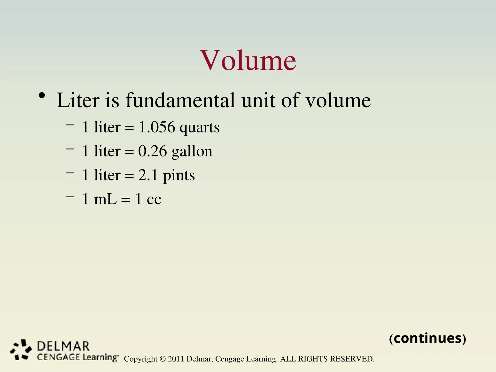 Copyright © 2011 Delmar, Cengage Learning. ALL RIGHTS RESERVED.
Volume
• Liter is fundamental unit of volume
– 1 liter = 1.056 quarts
– 1 liter = 0.26 gallon
– 1 liter = 2.1 pints
– 1 mL = 1 cc
(continues)
 