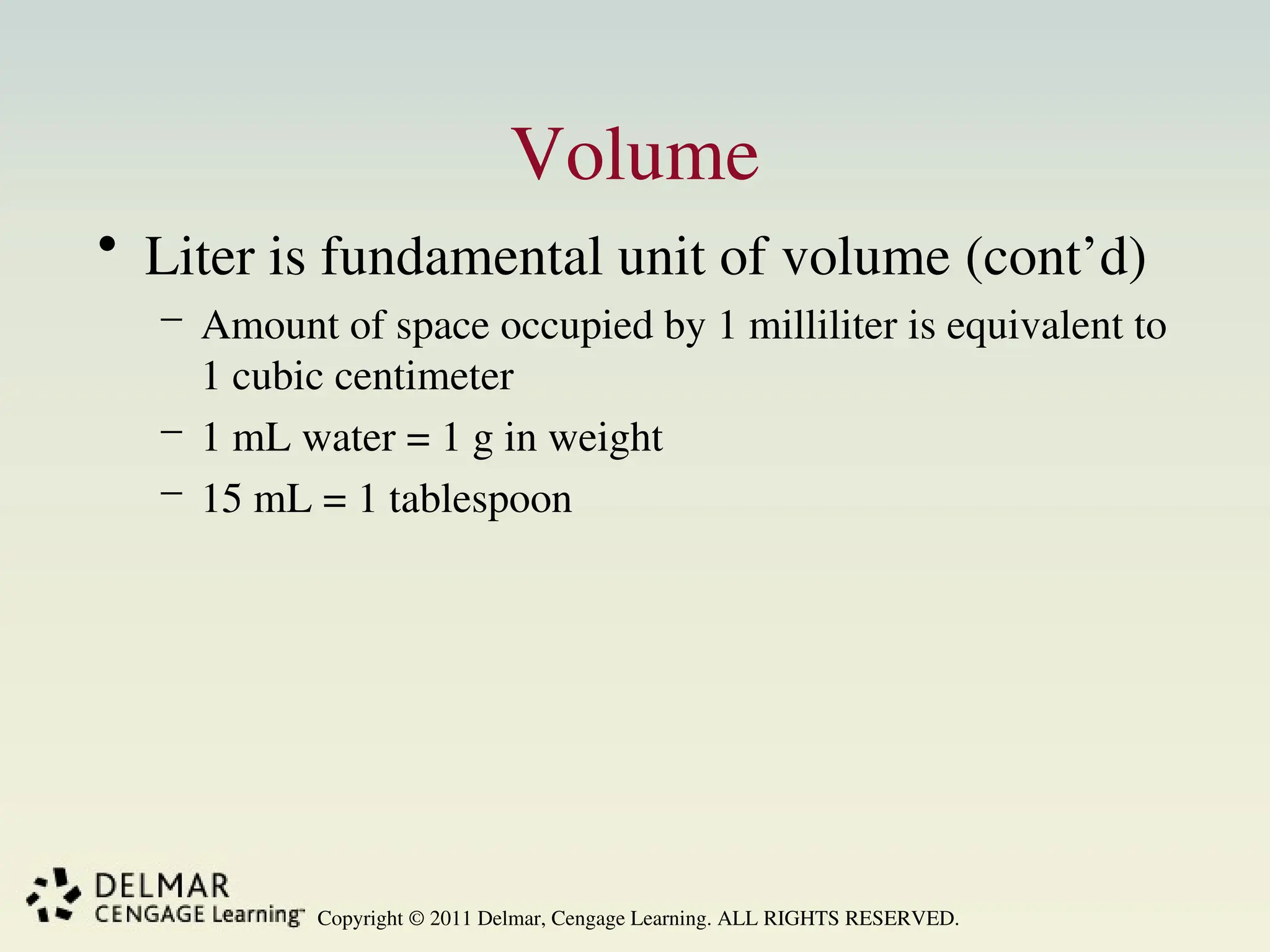 Copyright © 2011 Delmar, Cengage Learning. ALL RIGHTS RESERVED.
Volume
• Liter is fundamental unit of volume (cont’d)
– Amount of space occupied by 1 milliliter is equivalent to
1 cubic centimeter
– 1 mL water = 1 g in weight
– 15 mL = 1 tablespoon
 