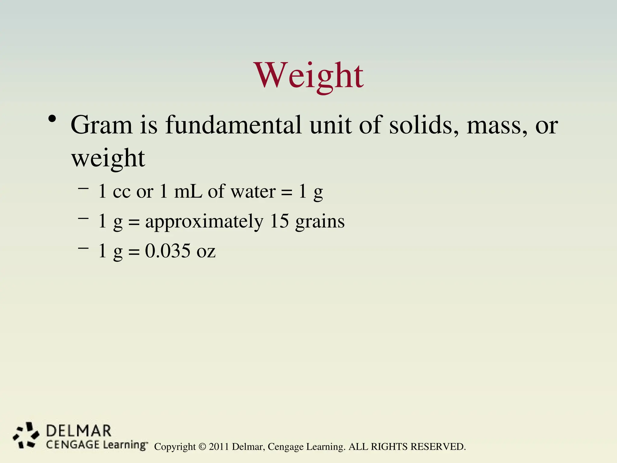 Copyright © 2011 Delmar, Cengage Learning. ALL RIGHTS RESERVED.
Weight
• Gram is fundamental unit of solids, mass, or
weight
– 1 cc or 1 mL of water = 1 g
– 1 g = approximately 15 grains
– 1 g = 0.035 oz
 