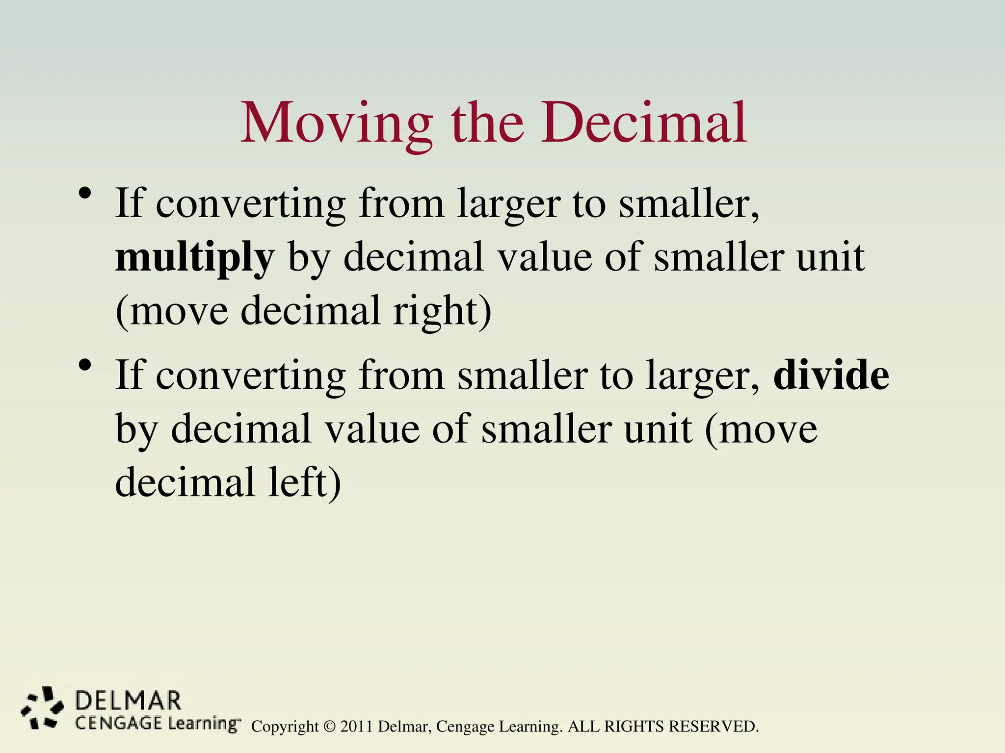 Copyright © 2011 Delmar, Cengage Learning. ALL RIGHTS RESERVED.
Moving the Decimal
• If converting from larger to smaller,
multiply by decimal value of smaller unit
(move decimal right)
• If converting from smaller to larger, divide
by decimal value of smaller unit (move
decimal left)
 