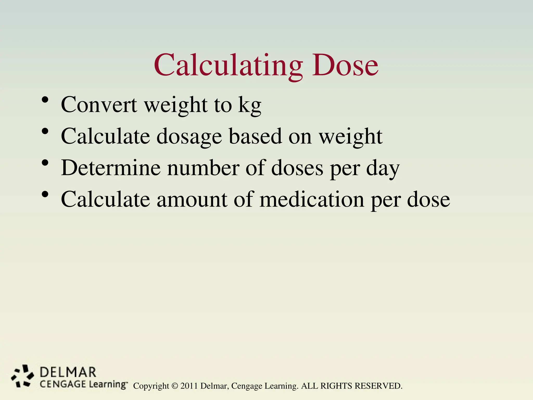 Copyright © 2011 Delmar, Cengage Learning. ALL RIGHTS RESERVED.
Calculating Dose
• Convert weight to kg
• Calculate dosage based on weight
• Determine number of doses per day
• Calculate amount of medication per dose
 