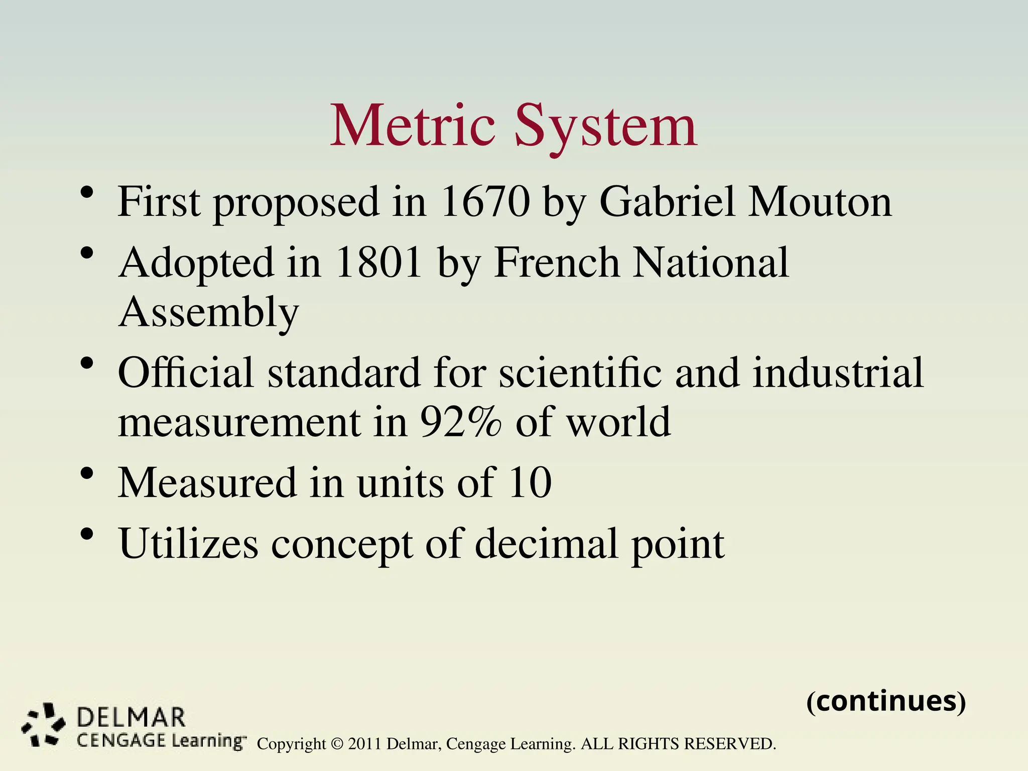 Copyright © 2011 Delmar, Cengage Learning. ALL RIGHTS RESERVED.
Metric System
• First proposed in 1670 by Gabriel Mouton
• Adopted in 1801 by French National
Assembly
• Official standard for scientific and industrial
measurement in 92% of world
• Measured in units of 10
• Utilizes concept of decimal point
(continues)
 