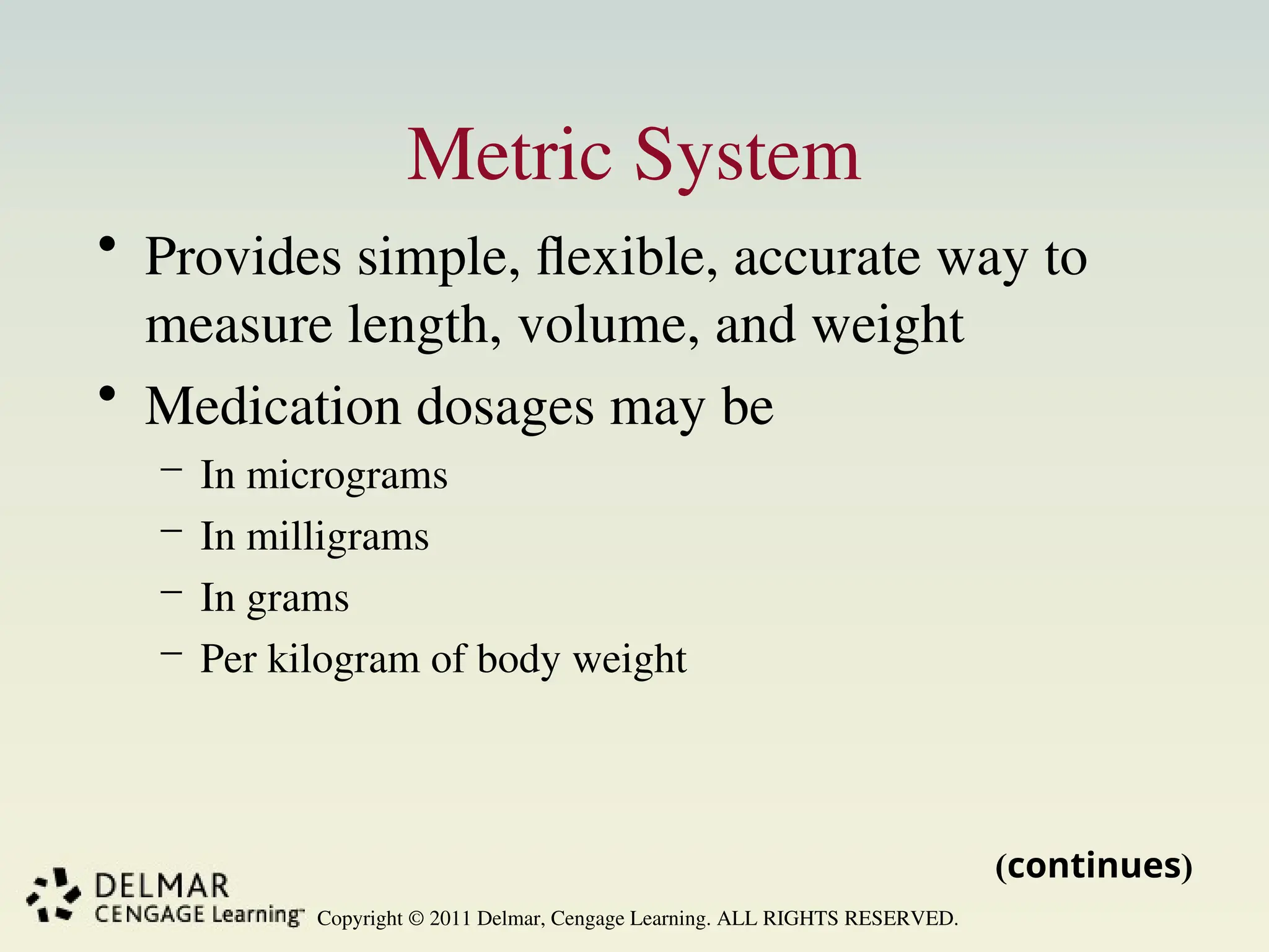 Copyright © 2011 Delmar, Cengage Learning. ALL RIGHTS RESERVED.
Metric System
• Provides simple, flexible, accurate way to
measure length, volume, and weight
• Medication dosages may be
– In micrograms
– In milligrams
– In grams
– Per kilogram of body weight
(continues)
 