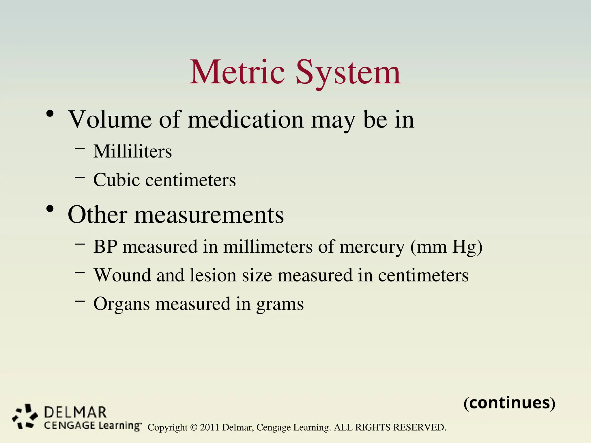 Copyright © 2011 Delmar, Cengage Learning. ALL RIGHTS RESERVED.
Metric System
• Volume of medication may be in
– Milliliters
– Cubic centimeters
• Other measurements
– BP measured in millimeters of mercury (mm Hg)
– Wound and lesion size measured in centimeters
– Organs measured in grams
(continues)
 
