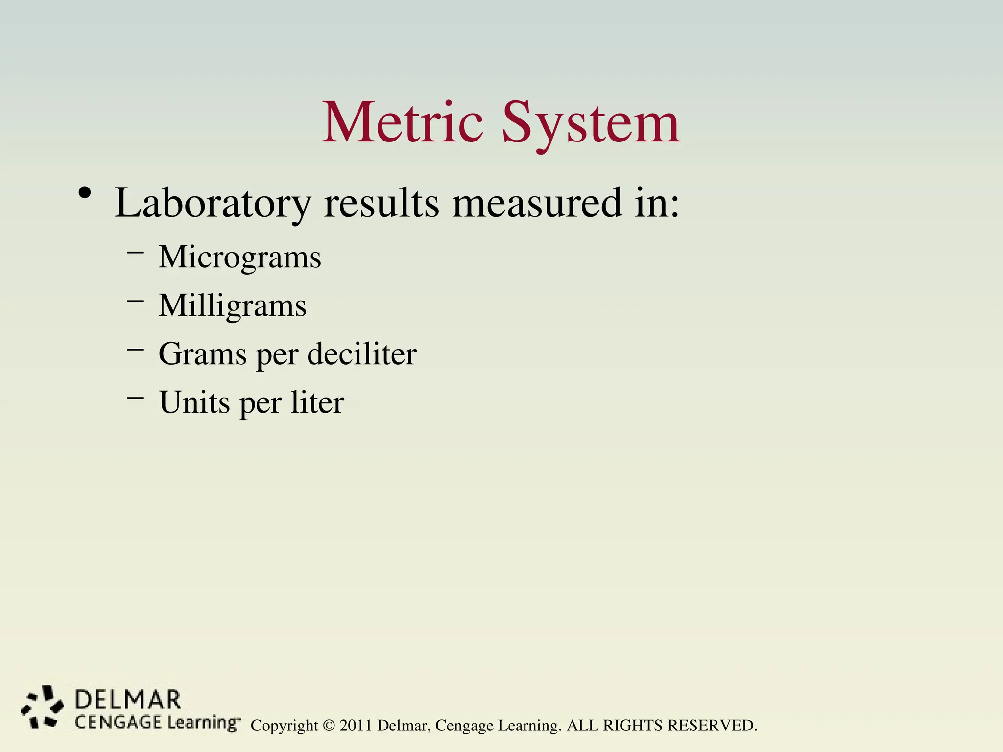 Copyright © 2011 Delmar, Cengage Learning. ALL RIGHTS RESERVED.
Metric System
• Laboratory results measured in:
– Micrograms
– Milligrams
– Grams per deciliter
– Units per liter
 