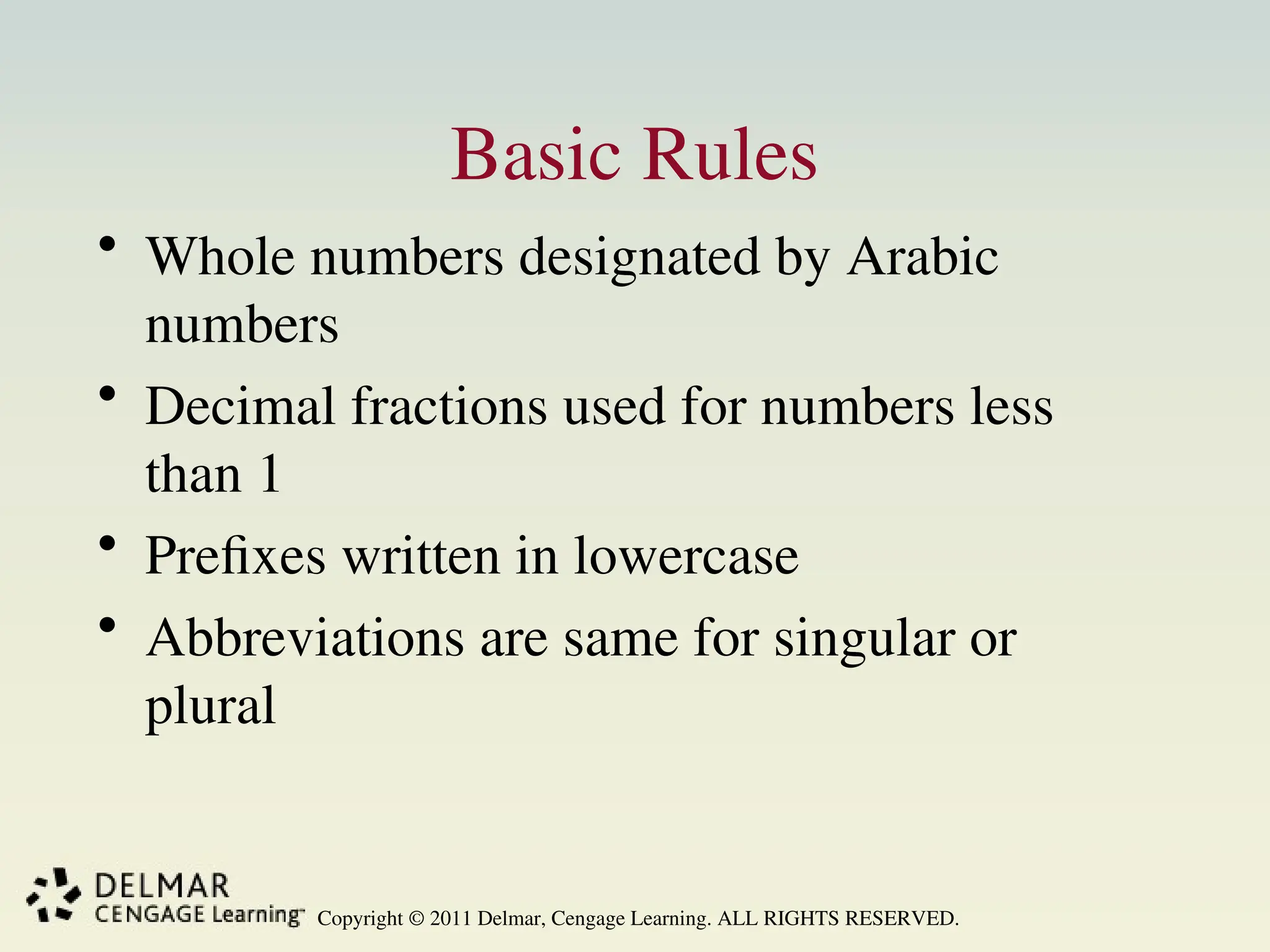 Copyright © 2011 Delmar, Cengage Learning. ALL RIGHTS RESERVED.
Basic Rules
• Whole numbers designated by Arabic
numbers
• Decimal fractions used for numbers less
than 1
• Prefixes written in lowercase
• Abbreviations are same for singular or
plural
 