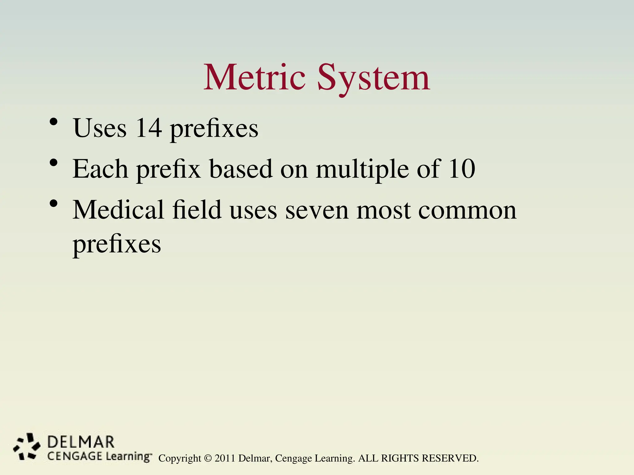 Copyright © 2011 Delmar, Cengage Learning. ALL RIGHTS RESERVED.
Metric System
• Uses 14 prefixes
• Each prefix based on multiple of 10
• Medical field uses seven most common
prefixes
 