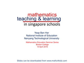 mathematics teaching & learning in singapore schools Yeap Ban Har National Institute of Education Nanyang Technological University Mathematics Education Seminar Series Boston College 14 April 2010 Slides can be downloaded from www.mathz4kidz.com 