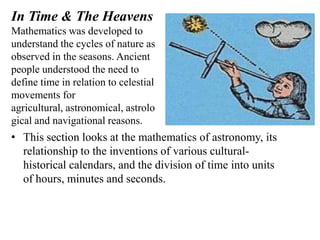 In Time & The Heavens
Mathematics was developed to
understand the cycles of nature as
observed in the seasons. Ancient
people understood the need to
define time in relation to celestial
movements for
agricultural, astronomical, astrolo
gical and navigational reasons.
• This section looks at the mathematics of astronomy, its
  relationship to the inventions of various cultural-
  historical calendars, and the division of time into units
  of hours, minutes and seconds.
 