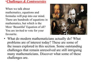 •Challenges & Controversies

 When we talk about
 mathematics, equations and
 formulas will pop into our mind.
 There are hundreds of equations in
 mathematics, but which is the
 Most ‘Beautiful’ Equation of all?
 You are invited to vote for your
 favourite.
• What do modern mathematicians actually do? What
  problems are of interest today? These are some of
  the issues explored in this section. Some outstanding
  challenges that remain unresolved are still intriguing
  many mathematicians. Discover what some of these
  challenges are.
 