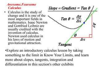 Awesome,Fearsome
   Calculus
• Calculus is the study of
   change and it is one of the
   most important fields in
   mathematics. Isaac Newton
   and Gottfried Leibniz are
   usually credited with the
   invention of calculus.
   Newton used calculus in
   his laws of motion and
   gravitational attraction.

•Explore an introductory calculus lesson by taking
something to the limit in Know Your Limits, and learn
more about slopes, tangents, integration and
differentiation in this section's other exhibits
 