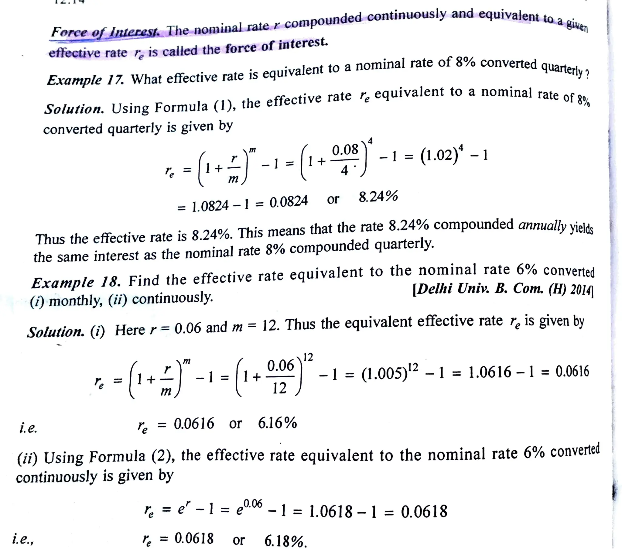 torce o lnterest. The nomninal rate r compounded continuously and equivalent
ie.
effective rate r. is called the force of interest.
i.e.,
Example 17. What effective rate is equivalent to a nominal rate of 8% converted
nominal rate of39%
Solution. Using Formula (1), the effective rate r equivalent to
converted quarterly is given by
-(1-i-[1--(1.02) -1
= 1.0824 -1= 0.0824
m
Thus the effective rate is 8.24%. This means that the rate 8.24% compounded annualhy isla.
the same interest as the nominal rate 8% compounded quarterly.
Example 18. Findthe effective rate equivalent to the nominal rate 6% converted
|Delhi Univ. B. Com. (H) 2014
()monthly, (ii) continuously.
Solution. (i) Here r= 0.06 and m= 12. Thus the equivalent efiective rate r, is given by
-|1+) -l=|1+:
0.06)12
0.08
12
, = 0.0616 or 6.16%
,= 0.0618
8.24%
quarterly ?
(ii) Using Formula (2), the effective rate equivalent to the nominal rate 6% converted
continuously is given by
or 6.18%.
r, =e-1=e-|= 1,0618-1 = 0.0618
-1 =(1.005) - l = 1.0616 -1 = 0.0616
 