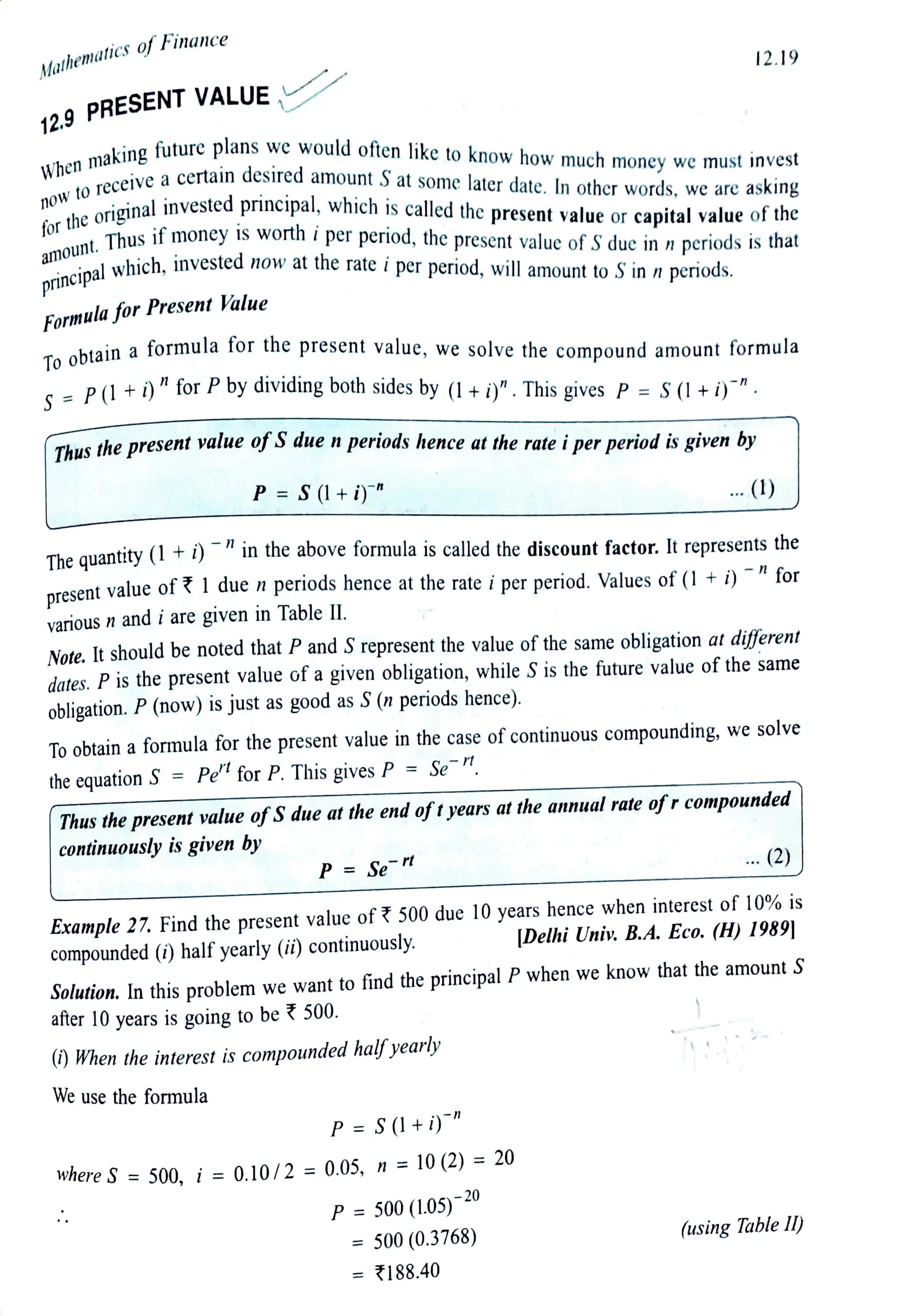 Mathematics fFinance
12.9 PRESENT VALUE
When makingfuture plans we would often like to know how much money we must invest
nOWtoreceivea certain desired amount Sat some later date. In other words, we are asking
forthe originalinvested principal, which is caled the presentvalue or capitalvalue ofthe
amount. Thusif money IS worth i per period, the present value ofSdue in n periods isthat
principalwhich, invested now at the rate i per period, will amount to Sin nperiods.
FormulaforPresent Value
Toobtain a formula for the present value, we solve the compound amount formula
S = P(1+i)) "for Pby dividing both sides by (1 +i)". This gives P = S(1+i)"
Thusthe present value of Sdue nperiods hence atthe rate iper periodis given by
P = S (l +i)"
various n and i are given in Table II.
The quantity(1+ i) "inthe above formula is called the discount factor. It represents the
Note. It should be noted that P and S represent the value of the same obligation at different
dates. P is the present value of agiven obligation, while S is the future value of the same
obligation. P (now) is just as good as S(n periods hence).
To obtain a formula for the present value in the case of continuous compounding, we solve
the equation S = Pe for P. This givesP = Sen
P= Se
12.19
Thus the present valueofS due at the end oftyears at the annual rate ofr compounded
continuously is given by rt
We use the formula
) When the interest is compounded half yearly
...(1)
Example 27. Find the present value of? 500 due 10 years hence when interest of 10% is
|Delhi Univ. B.A. Eco. (H) 1989]
compounded (i) half yearly (i) continuously.
P= S(l+ )"
Solution. In thisproblem we want to find the principal P when we know that the amount S
after 10 years is going to be?500.
Where S = 500, i = 0.10/2 = 0.05, n =10(2) = 20
n for
P= 500(L05)-20
= 500 (0.3768)
= 188.40
... (2)
(using TableI)
present value of 1due n periods hence atthe rate i per period. Values of (1 +i)
 