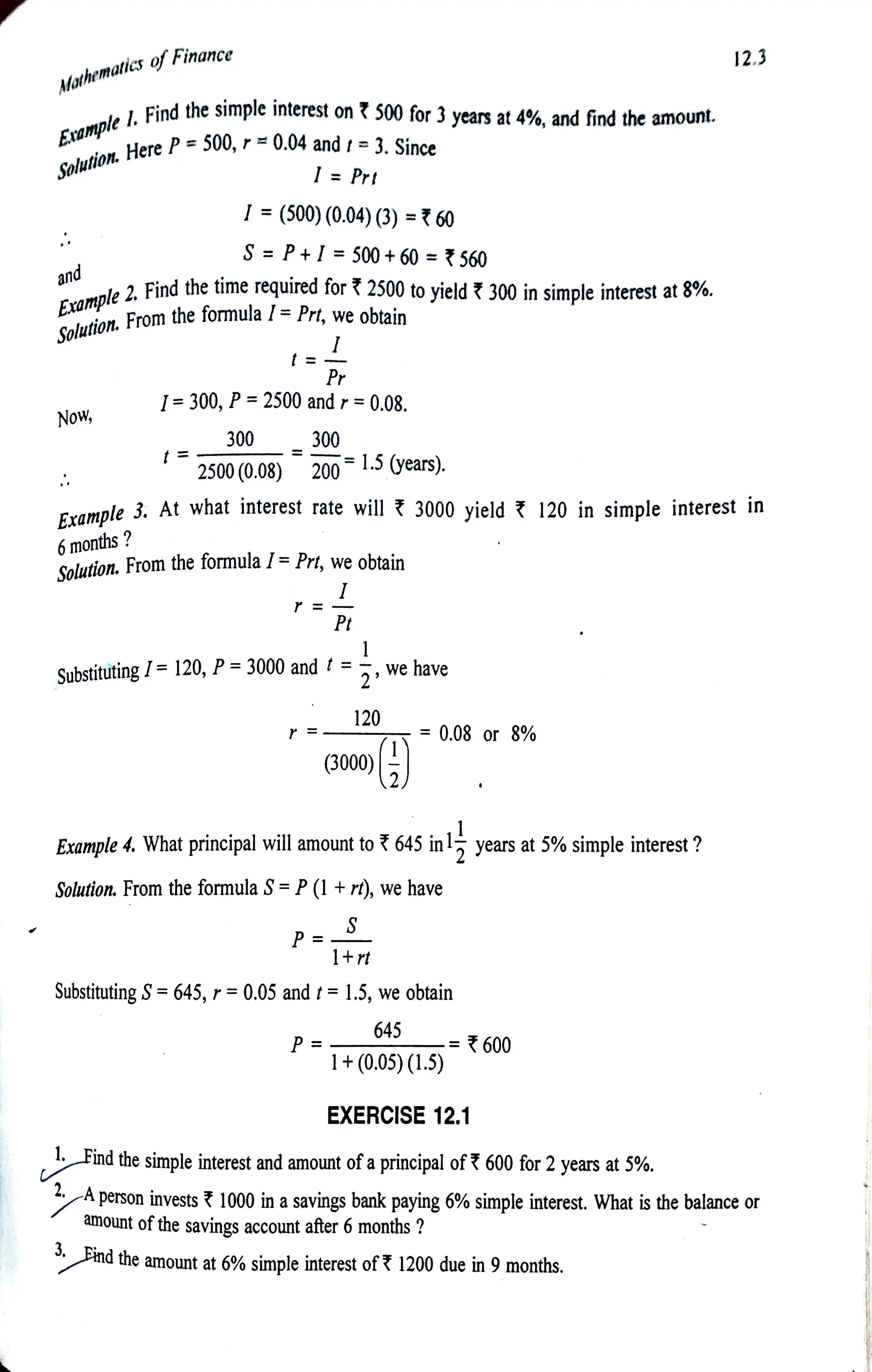 Mathematics ofFinance
Eample
1.Findthe simpleinterest on S00 for
and
Now,
Example
6months?
Example2.Findthe time required for 2500 to yield 300in simple interest at 8%.
Solution.Fromthe formulaI= Prt, we obtain
I= (500)(0.04)(3) = 60
t=
S = P+I= 500+ 60 =560
I =Prt
I=300, P= 2500and r = 0.08.
300
2500 (0.08)
Pr
300
2001.5 (years).
3. At what interest rate will 3000 yield 120 in simple interest in
Solution. From the formula / =Prt, we obtain
SubstitutingI=120, P= 3000 and t =
P=
Pt
P=
1
2
120
(3000)
we have
Example 4. What principal will amount to 645 in1
= 0,08 or 8%
Solution. From the formula S' =
P(1 +r), we have
S
1+rt
Substituting S
= 645, r=0.05 and t= 1.5, we obtain
645
1+(0.05) (1.5)
EXERCISE 12.1
years at 5% simple interest ?
600
lFind the simple interest and amount of aprincipal of ? 600 for 2years at 5%.
12.3
A
person invests 1000 in asavings bank paying 6% simple interest. What is the balance or
amount ofthe savings account after 6 months ?
ndthe amount at 6% simple interest of 1200 due in 9 months.
r3years at 4%, andfindthe amount.
Solution, Here
eP= 500, r= 0.04 and t=3. Since
 