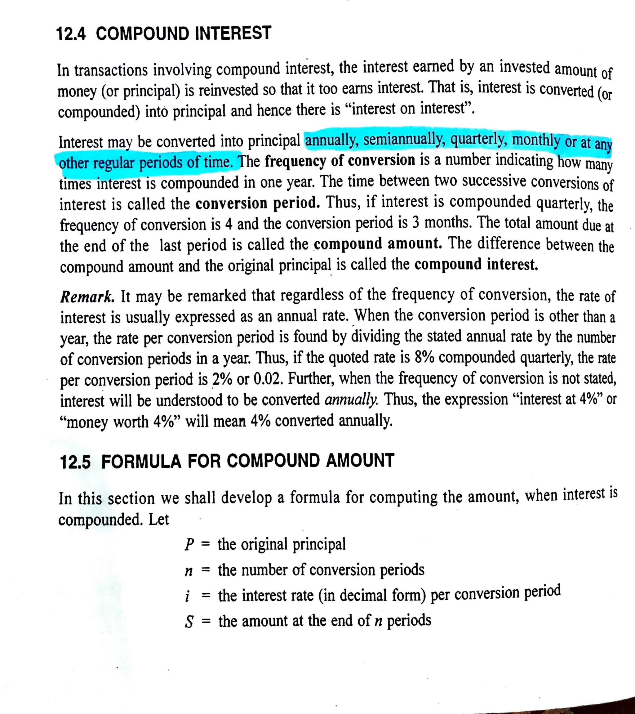 12.4 COMPOUND INTEREST
In transactions involving compound interest, the interest earned by an invested amount oe
money (or principal) isreinvested so that it too earns interest. That is, interest is converted (or
compounded) into principal and hence there is interest on interest".
Interest may be converted into principal annually, semiannually, quarterly, monthly or at any
otherregular periods of time. The frequency of conversion is anumber indicatinghow many
times interest is compounded in one year. The time between two successive conversions of
interest is called the conversion period. Thus, if interest is compounded quarterly, the
frequency ofconversion is 4and the conversion period is 3months. The total amount due at
the end of the last period is called the compound amount.The difference between the
compound amount and the original principal is called the compound interest.
Remark.It may be remarked that regardless of the frequency of conversion, the rate of
interest is usually expressed as an annual rate. When the conversion period is other than a
year, the rate per conversion period is found by dividing the stated annual rate by the number
ofconversion periods in ayear. Thus, ifthe quoted rate is 8?% compounded quarterly, the rate
per conversion period is 2% or 0.02. Further, when the frequency ofconversion is not stated,
interest will be understood to be converted annually. Thus, the expression "interest at 4%" or
"money worth 4%" will mean 4% converted annually.
12.5 FORMULA FORCOMPOUND AMOUNT
In this section we shall develop aformula for computing the amount, when interest is
compounded. Let
P= the originalprincipal
n =
the number of conversion periods
i = the interest rate (in decimal form) per conversion period
S =the amount at the end ofn periods
 