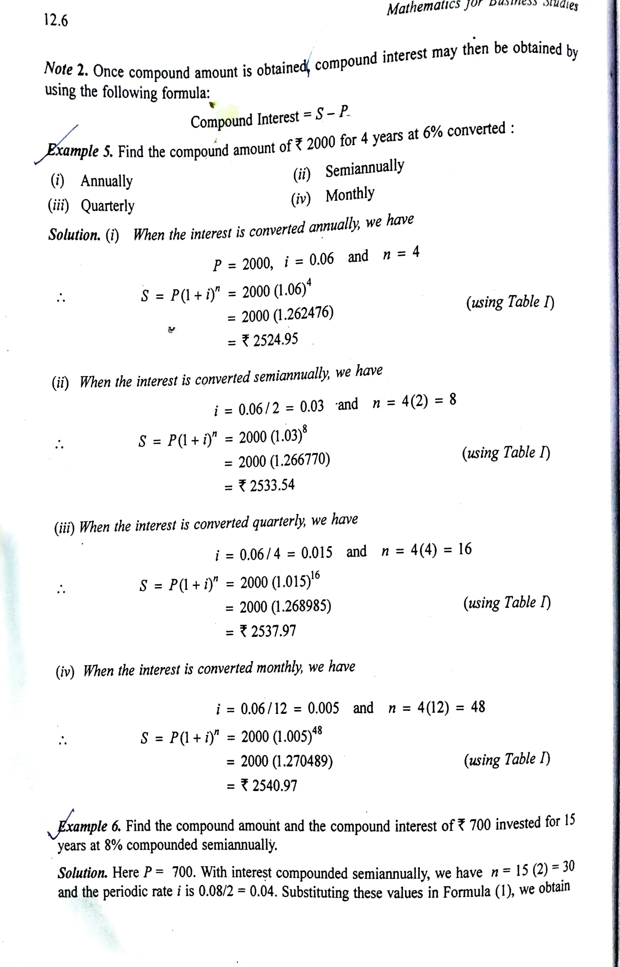 12.6
using the following formula:
Note2. Once compound amount is obtained, compoundinterest may then be obtainedby
() Annually
CompoundInterest=S-P
Example S. Findthe compound amount of 2000for 4years at 6%converted:
(ii) Quarterly
(i) Semiannually
(iv) Monthly
Solution. (i) When the interest is convertedannualy, we have
P= 2000, i =0.06 and n =4
S = P(l+ i)" = 2000(1.06)*
= 2000(1.262476)
=2524.95
(ii) When the interest is convertedsemiannually, we have
i= 0.06/2 = 0.03 and n = 4(2)= 8
S =P(l +i)" =2000(1.03)8
= 2000 (1.266770)
= 2533.54
Mathematicsjor
(ii)When the interest is converted quarterly, we have
S =P(l +i)" =2000 (1.015)°
= 2000 (1.268985)
=2537.97
i= 0.06/4 = 0.015 and n =4(4) =16
(iv) When the interest is converted monthly, we have
S=P(l+ iy =2000 (1.005)
= 2000 (1.270489)
= 2540.97
BSS DUuales
(using Table I)
(using Table I)
i= 0.06/12 = 0.00S and n = 4(12) = 48
(using Table )
(using Table I)
6. Find the compound amouht and the compound interest of?700 invested for D
years at 8% compounded semiannually.
Solution. Here P= 700. With interest compounded semiannually, we have n= 15 (2) =30
and the periodic rate iis 0.08/2 =0.04. Substituting these values in Formula (1), we obtain
 