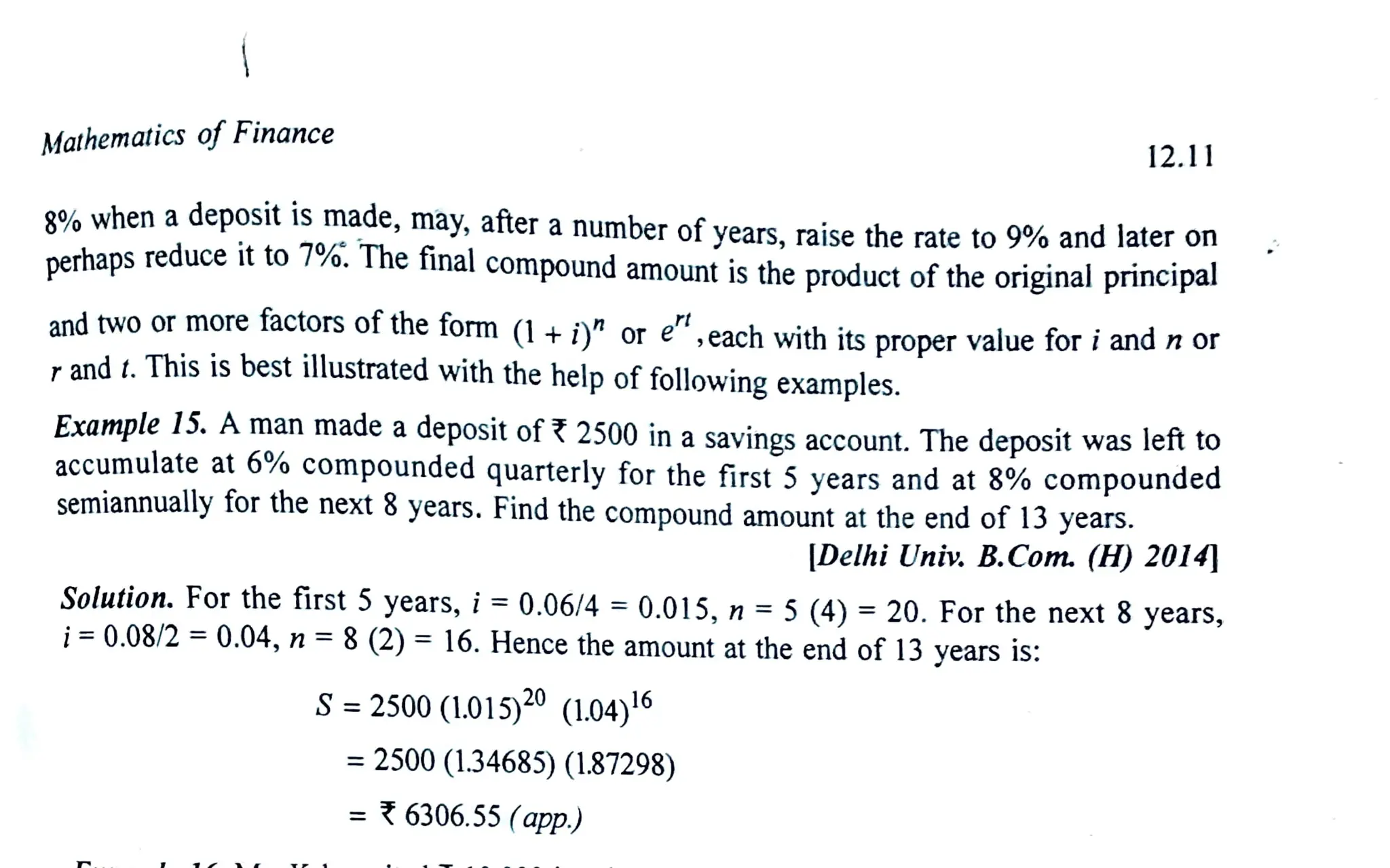 Mathematics of Finance
g8% when adeposit is made, may, after a number of vears, raise the rate to 9% and later on
nerhaps reduce it to 7%.The final compound amount is the product of the original principal
12.11
andtwoor more factors of the form (1+i or e,each with its proper value for i and n or
rand t.This is best illustrated with the help of followingexamples.
Example 15. Aman made a deposit of 2500 in a savings account. The deposit was left to
accumulate at 6% compounded quarterlyfor the first 5 years and at 8% compounded
semiannually for the next 8 years. Find the compound amount at the end of 13 years.
|Delhi Univ. B.Com. (H) 2014
Solution. For the first 5 years, i= 0.06/4 = 0.015, n = 5(4) =
20. For the next 8 years,
i= 0.08/2 = 0.04, n =8(2) = 16.Hence the amount atthe end of 13 years is:
S= 2500 (L.015)20 (1.04)16
= 2500 (1.34685) (1.87298)
=6306.55 (app.)
 