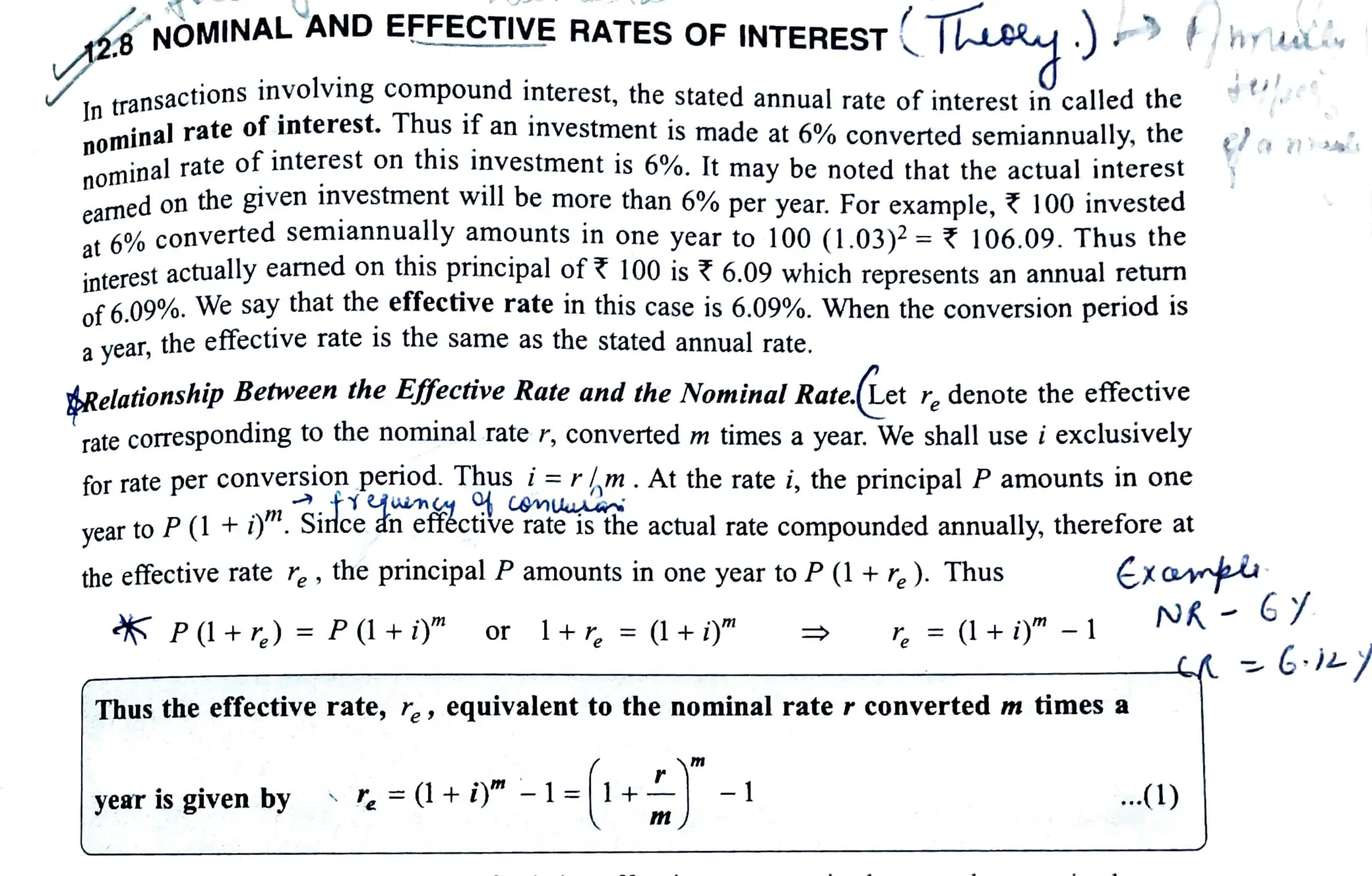 NOMINAL 'ANDEFFECTIVE RATES OF INTEREST Tuey)
In
transactions involving compound interest, the stated annual rate of interest in called the
nominal rate of interest. Thus if an investment is made at 6% converted semiannually, the
nominal rate of interest on this investment is 6%. It may be noted that the actual interest
earnedon the given investment will be more than 6% per year. For example, ? 100 invested
at 6% converted semiannually amounts in one year to 100 (1.03)2 = 106.09. Thus the
orest actually earned on this principal of ?100is 6.09 which represents an annual return
of 6.09%. We say that the effective rate in this case is 6.09%. When the conversion period 1S
ayear, the effective rate is the same as the stated annual rate.
dRelationship Betweenthe Effective Rate and the NominalRate.Let r, denote the effective
rate correspondingto the nominal rater,converted mtimes a year. We shall use i exclusively
for rate per conversion period. Thus i=rm. At the rate i, the principal P amounts in one
vear to P(1+ i)". Since an efféctive rate is the actual rate compounded annually, therefore at
the effective rate r, the principalP amounts in one year to P(1+r,). Thus
5 P(l+r)= P(1+i)" Or
year
1+r, = (1+ i)"
).
Thus the effective rate, r, , equivalent to the nominal rate r converted m times a
is given by =(1+i)"-1=1 +
m
-1
r, = (1+ i)" -1
ana
Exantu
...(1)
 