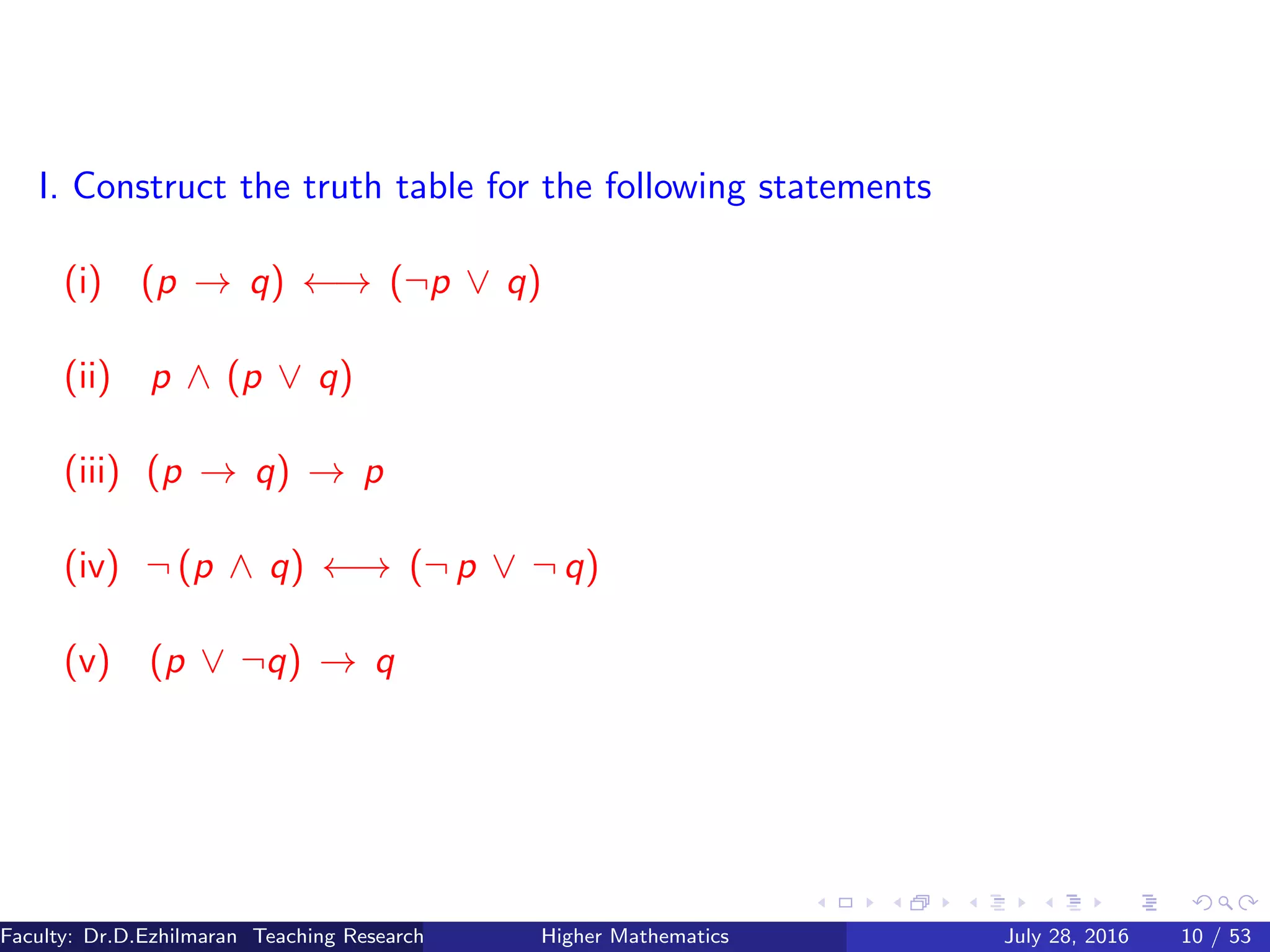 I. Construct the truth table for the following statements
(i) (p → q) ←→ (¬p ∨ q)
(ii) p ∧ (p ∨ q)
(iii) (p → q) → p
(iv) ¬ (p ∧ q) ←→ (¬ p ∨ ¬ q)
(v) (p ∨ ¬q) → q
Faculty: Dr.D.Ezhilmaran Teaching Research Associate: M.Adhiyaman (VIT)Higher Mathematics July 28, 2016 10 / 53
 