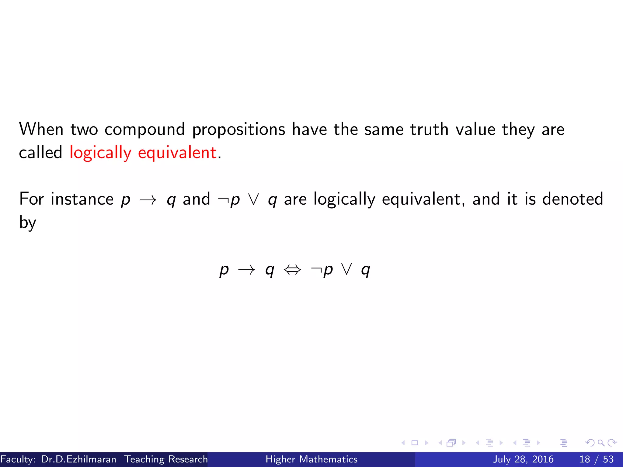 When two compound propositions have the same truth value they are
called logically equivalent.
For instance p → q and ¬p ∨ q are logically equivalent, and it is denoted
by
p → q ⇔ ¬p ∨ q
Faculty: Dr.D.Ezhilmaran Teaching Research Associate: M.Adhiyaman (VIT)Higher Mathematics July 28, 2016 18 / 53
 