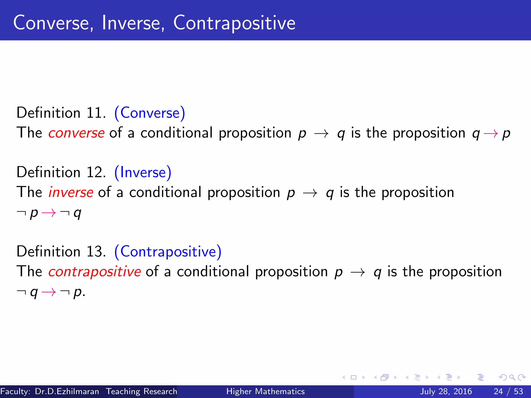 Converse, Inverse, Contrapositive
Deﬁnition 11. (Converse)
The converse of a conditional proposition p → q is the proposition q → p
Deﬁnition 12. (Inverse)
The inverse of a conditional proposition p → q is the proposition
¬ p → ¬ q
Deﬁnition 13. (Contrapositive)
The contrapositive of a conditional proposition p → q is the proposition
¬ q → ¬ p.
Faculty: Dr.D.Ezhilmaran Teaching Research Associate: M.Adhiyaman (VIT)Higher Mathematics July 28, 2016 24 / 53
 