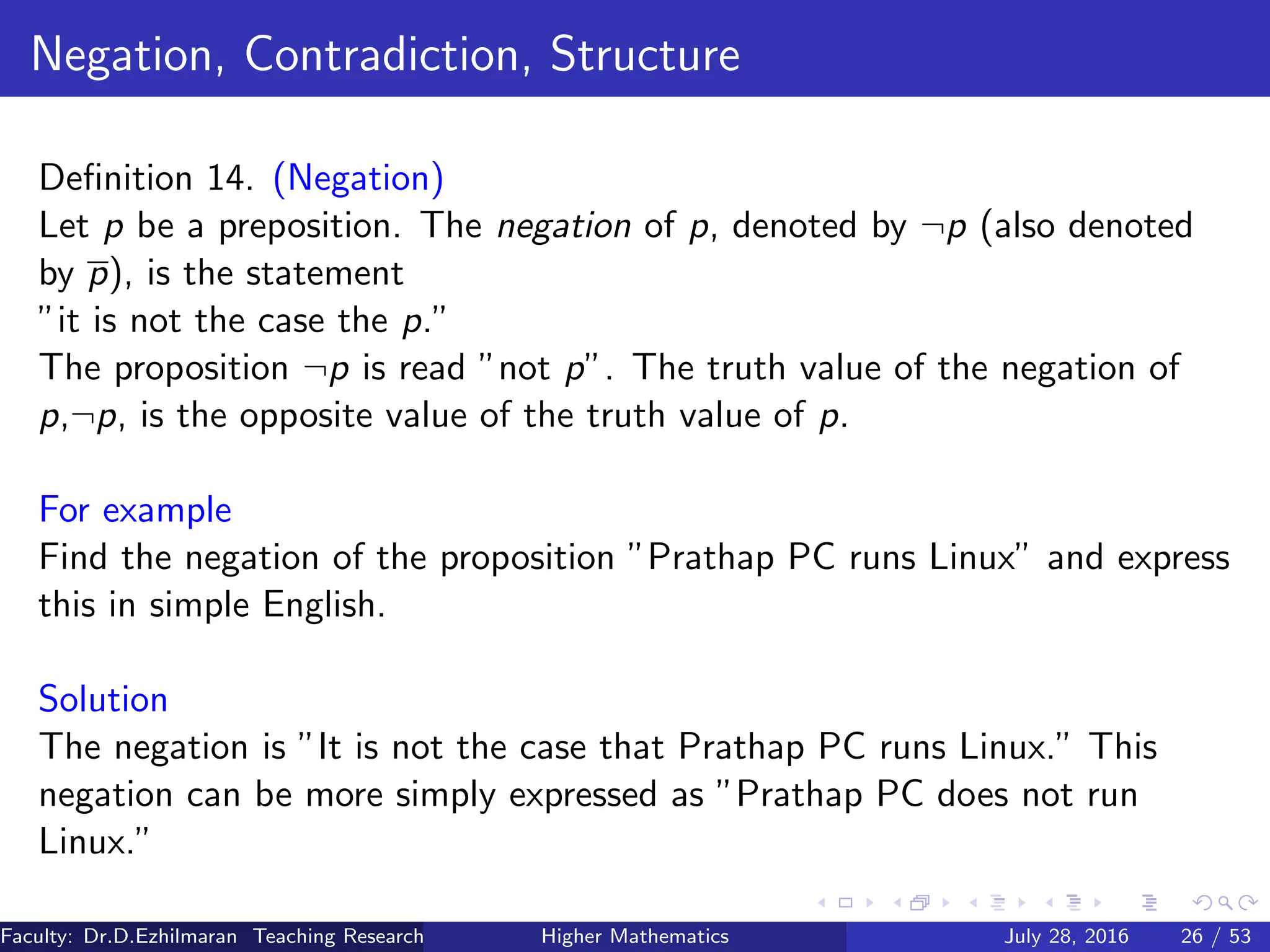 Negation, Contradiction, Structure
Deﬁnition 14. (Negation)
Let p be a preposition. The negation of p, denoted by ¬p (also denoted
by p), is the statement
”it is not the case the p.”
The proposition ¬p is read ”not p”. The truth value of the negation of
p,¬p, is the opposite value of the truth value of p.
For example
Find the negation of the proposition ”Prathap PC runs Linux” and express
this in simple English.
Solution
The negation is ”It is not the case that Prathap PC runs Linux.” This
negation can be more simply expressed as ”Prathap PC does not run
Linux.”
Faculty: Dr.D.Ezhilmaran Teaching Research Associate: M.Adhiyaman (VIT)Higher Mathematics July 28, 2016 26 / 53
 