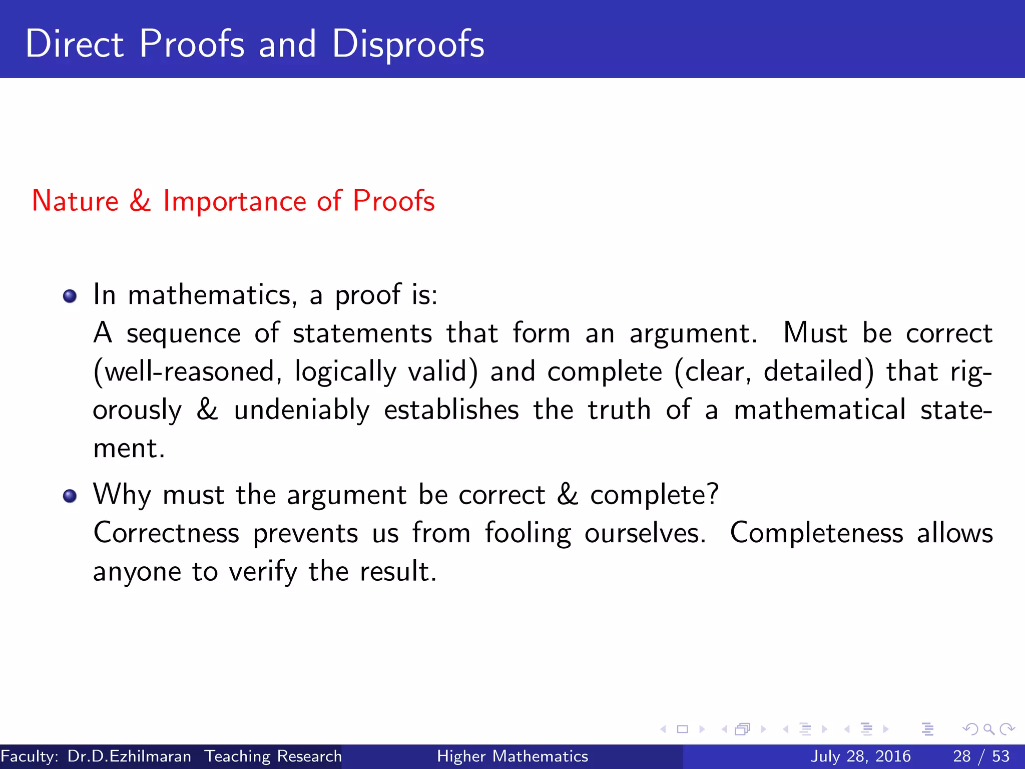 Direct Proofs and Disproofs
Nature & Importance of Proofs
In mathematics, a proof is:
A sequence of statements that form an argument. Must be correct
(well-reasoned, logically valid) and complete (clear, detailed) that rig-
orously & undeniably establishes the truth of a mathematical state-
ment.
Why must the argument be correct & complete?
Correctness prevents us from fooling ourselves. Completeness allows
anyone to verify the result.
Faculty: Dr.D.Ezhilmaran Teaching Research Associate: M.Adhiyaman (VIT)Higher Mathematics July 28, 2016 28 / 53
 
