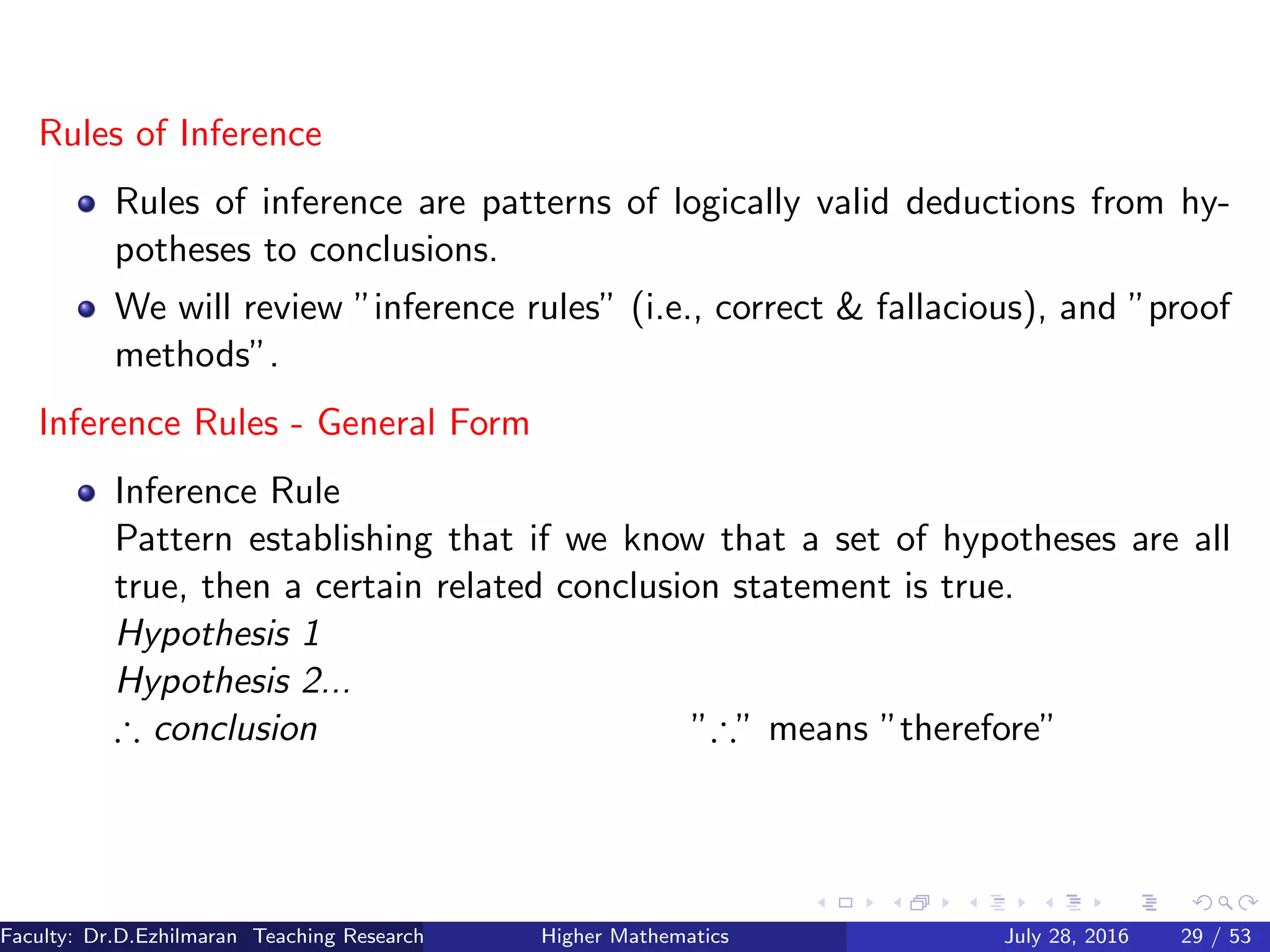Rules of Inference
Rules of inference are patterns of logically valid deductions from hy-
potheses to conclusions.
We will review ”inference rules” (i.e., correct & fallacious), and ”proof
methods”.
Inference Rules - General Form
Inference Rule
Pattern establishing that if we know that a set of hypotheses are all
true, then a certain related conclusion statement is true.
Hypothesis 1
Hypothesis 2...
∴ conclusion ”∴” means ”therefore”
Faculty: Dr.D.Ezhilmaran Teaching Research Associate: M.Adhiyaman (VIT)Higher Mathematics July 28, 2016 29 / 53
 