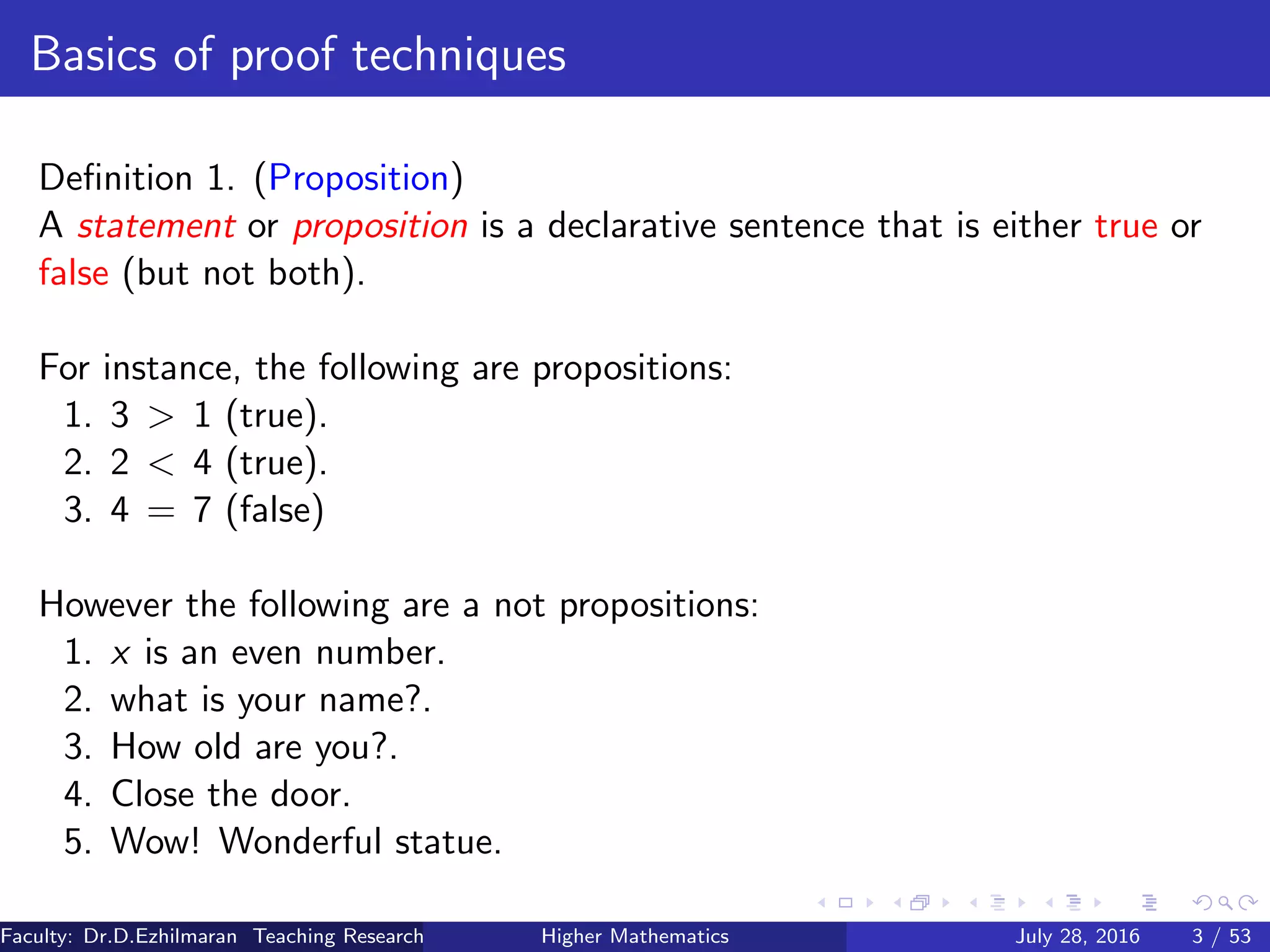 Basics of proof techniques
Deﬁnition 1. (Proposition)
A statement or proposition is a declarative sentence that is either true or
false (but not both).
For instance, the following are propositions:
1. 3 > 1 (true).
2. 2 < 4 (true).
3. 4 = 7 (false)
However the following are a not propositions:
1. x is an even number.
2. what is your name?.
3. How old are you?.
4. Close the door.
5. Wow! Wonderful statue.
Faculty: Dr.D.Ezhilmaran Teaching Research Associate: M.Adhiyaman (VIT)Higher Mathematics July 28, 2016 3 / 53
 