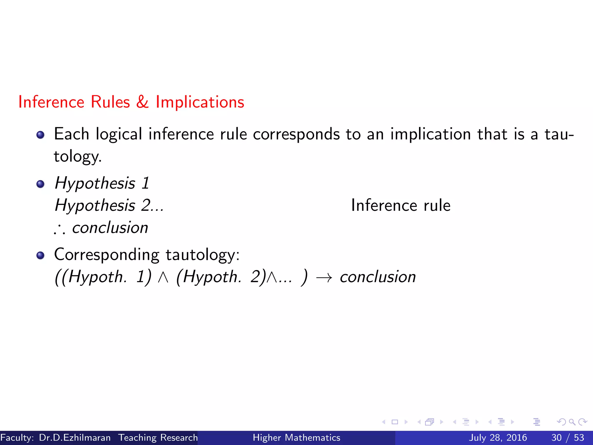 Inference Rules & Implications
Each logical inference rule corresponds to an implication that is a tau-
tology.
Hypothesis 1
Hypothesis 2... Inference rule
∴ conclusion
Corresponding tautology:
((Hypoth. 1) ∧ (Hypoth. 2)∧... ) → conclusion
Faculty: Dr.D.Ezhilmaran Teaching Research Associate: M.Adhiyaman (VIT)Higher Mathematics July 28, 2016 30 / 53
 