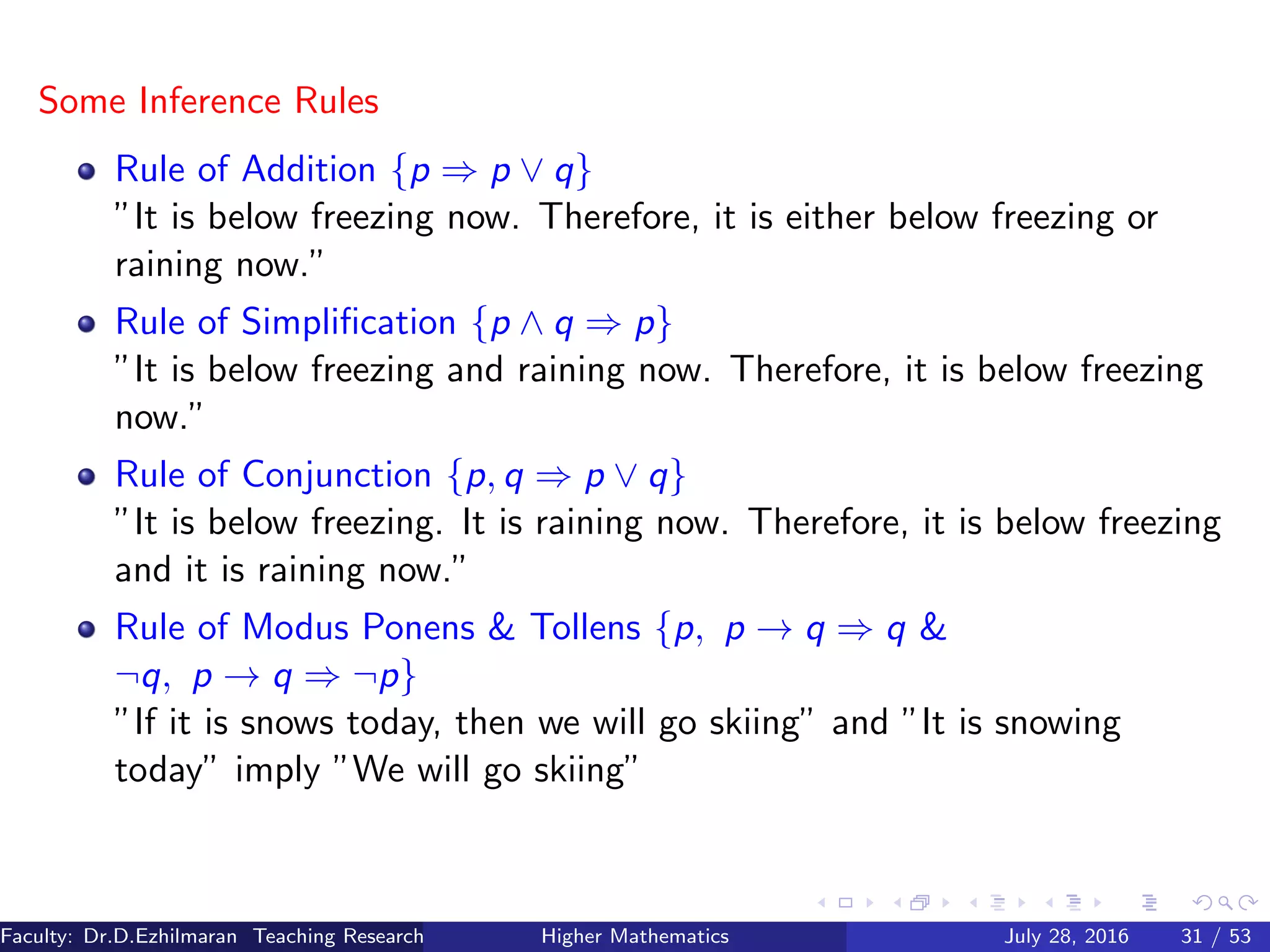 Some Inference Rules
Rule of Addition {p ⇒ p ∨ q}
”It is below freezing now. Therefore, it is either below freezing or
raining now.”
Rule of Simpliﬁcation {p ∧ q ⇒ p}
”It is below freezing and raining now. Therefore, it is below freezing
now.”
Rule of Conjunction {p, q ⇒ p ∨ q}
”It is below freezing. It is raining now. Therefore, it is below freezing
and it is raining now.”
Rule of Modus Ponens & Tollens {p, p → q ⇒ q &
¬q, p → q ⇒ ¬p}
”If it is snows today, then we will go skiing” and ”It is snowing
today” imply ”We will go skiing”
Faculty: Dr.D.Ezhilmaran Teaching Research Associate: M.Adhiyaman (VIT)Higher Mathematics July 28, 2016 31 / 53
 