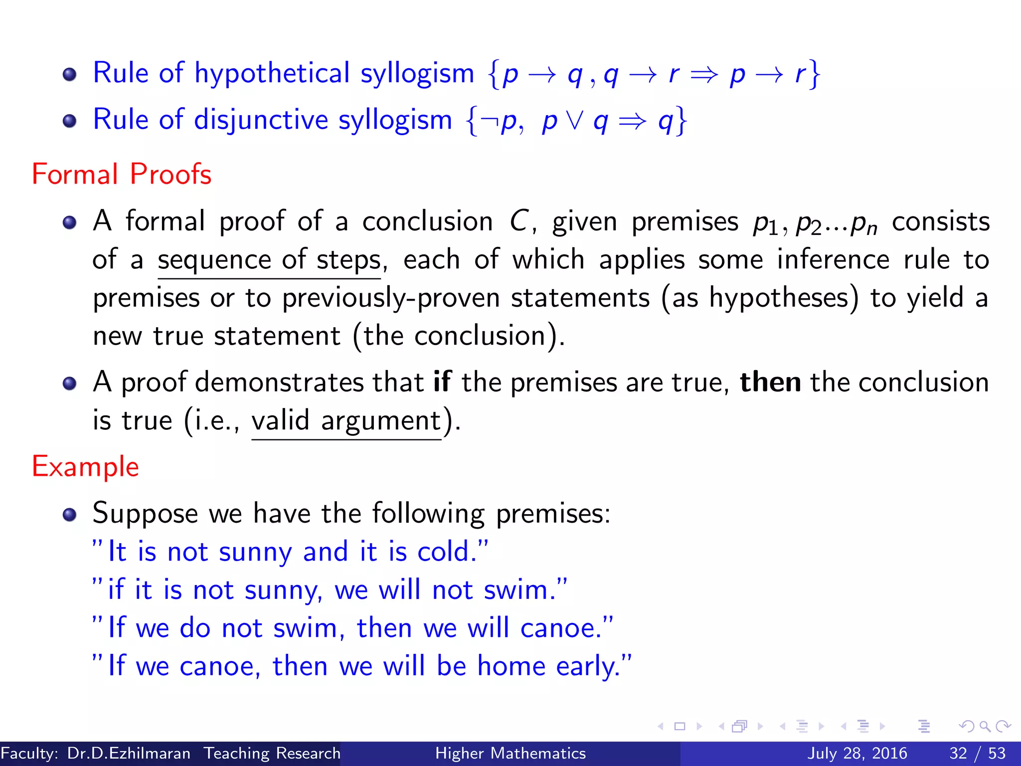 Rule of hypothetical syllogism {p → q , q → r ⇒ p → r}
Rule of disjunctive syllogism {¬p, p ∨ q ⇒ q}
Formal Proofs
A formal proof of a conclusion C, given premises p1, p2...pn consists
of a sequence of steps, each of which applies some inference rule to
premises or to previously-proven statements (as hypotheses) to yield a
new true statement (the conclusion).
A proof demonstrates that if the premises are true, then the conclusion
is true (i.e., valid argument).
Example
Suppose we have the following premises:
”It is not sunny and it is cold.”
”if it is not sunny, we will not swim.”
”If we do not swim, then we will canoe.”
”If we canoe, then we will be home early.”
Faculty: Dr.D.Ezhilmaran Teaching Research Associate: M.Adhiyaman (VIT)Higher Mathematics July 28, 2016 32 / 53
 