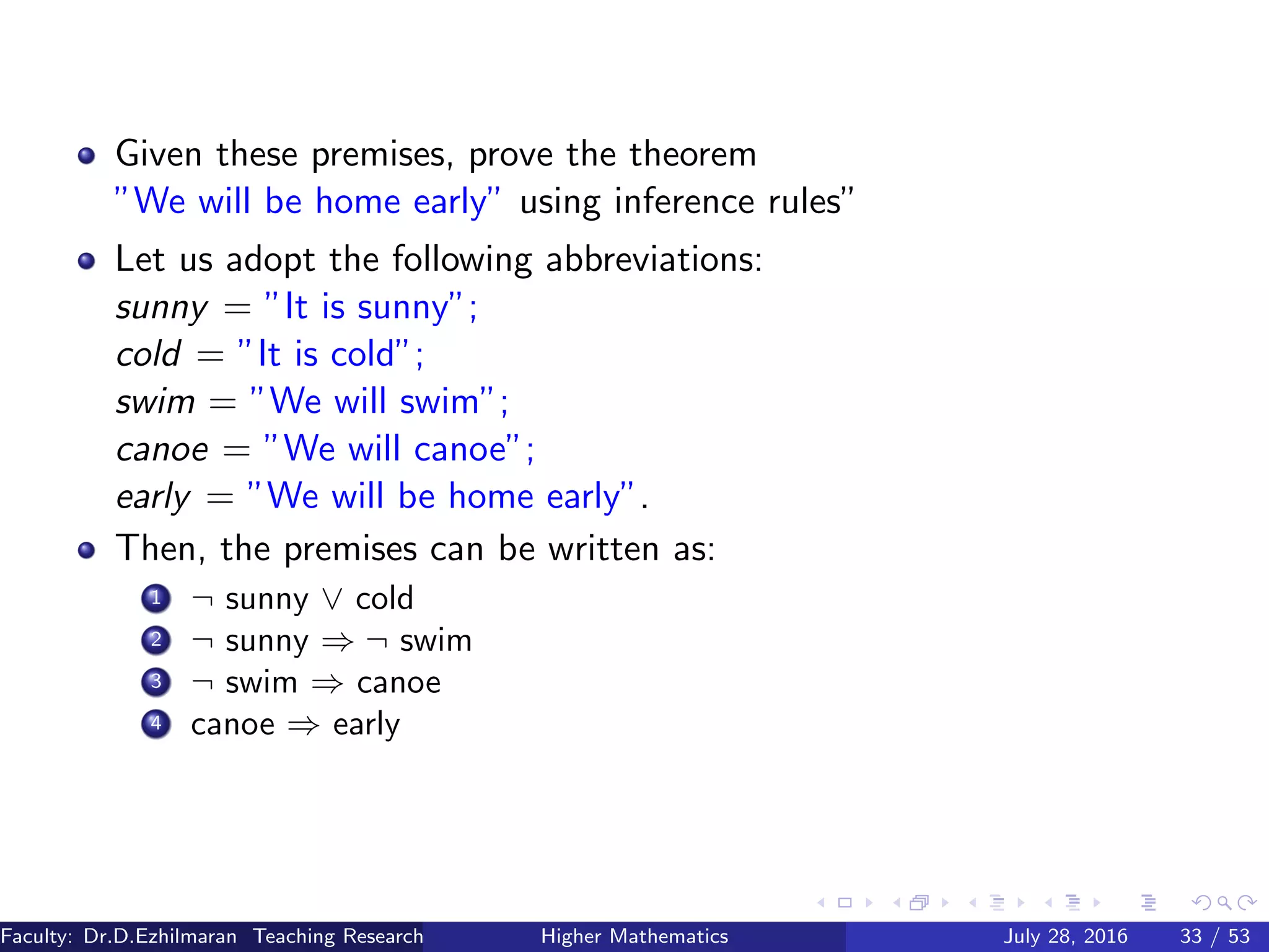 Given these premises, prove the theorem
”We will be home early” using inference rules”
Let us adopt the following abbreviations:
sunny = ”It is sunny”;
cold = ”It is cold”;
swim = ”We will swim”;
canoe = ”We will canoe”;
early = ”We will be home early”.
Then, the premises can be written as:
1 ¬ sunny ∨ cold
2 ¬ sunny ⇒ ¬ swim
3 ¬ swim ⇒ canoe
4 canoe ⇒ early
Faculty: Dr.D.Ezhilmaran Teaching Research Associate: M.Adhiyaman (VIT)Higher Mathematics July 28, 2016 33 / 53
 