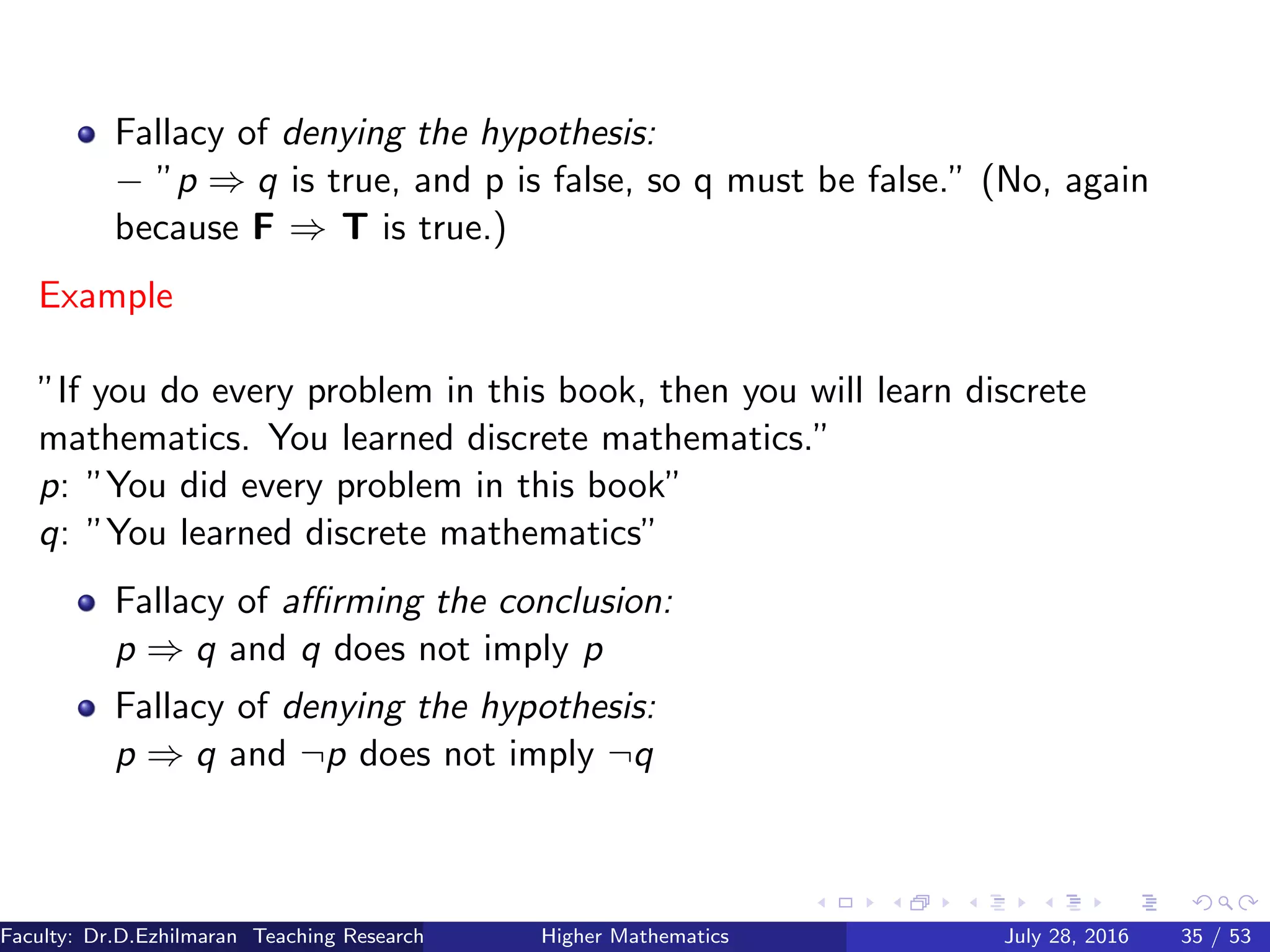 Fallacy of denying the hypothesis:
− ”p ⇒ q is true, and p is false, so q must be false.” (No, again
because F ⇒ T is true.)
Example
”If you do every problem in this book, then you will learn discrete
mathematics. You learned discrete mathematics.”
p: ”You did every problem in this book”
q: ”You learned discrete mathematics”
Fallacy of aﬃrming the conclusion:
p ⇒ q and q does not imply p
Fallacy of denying the hypothesis:
p ⇒ q and ¬p does not imply ¬q
Faculty: Dr.D.Ezhilmaran Teaching Research Associate: M.Adhiyaman (VIT)Higher Mathematics July 28, 2016 35 / 53
 