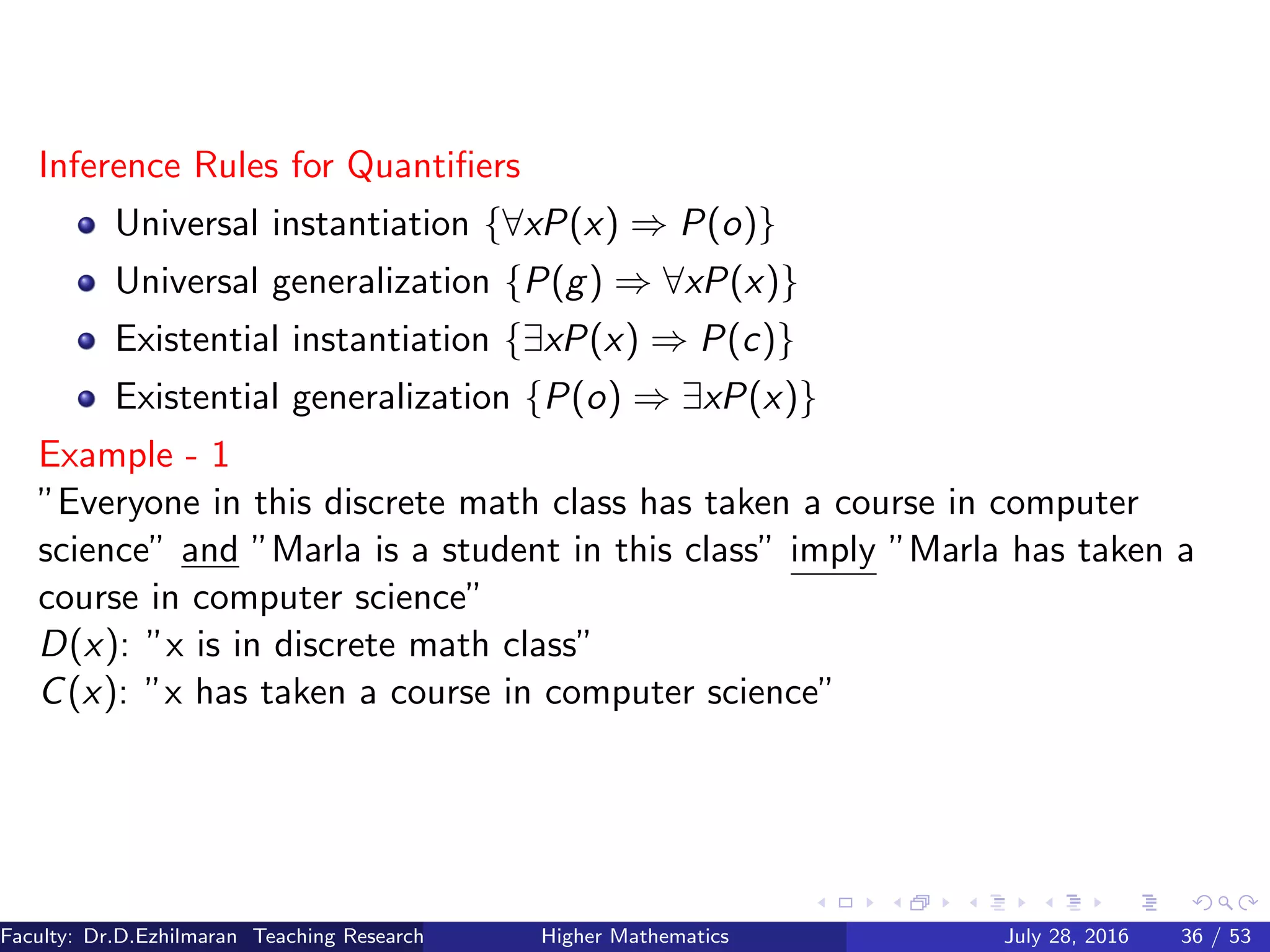 Inference Rules for Quantiﬁers
Universal instantiation {∀xP(x) ⇒ P(o)}
Universal generalization {P(g) ⇒ ∀xP(x)}
Existential instantiation {∃xP(x) ⇒ P(c)}
Existential generalization {P(o) ⇒ ∃xP(x)}
Example - 1
”Everyone in this discrete math class has taken a course in computer
science” and ”Marla is a student in this class” imply ”Marla has taken a
course in computer science”
D(x): ”x is in discrete math class”
C(x): ”x has taken a course in computer science”
Faculty: Dr.D.Ezhilmaran Teaching Research Associate: M.Adhiyaman (VIT)Higher Mathematics July 28, 2016 36 / 53
 