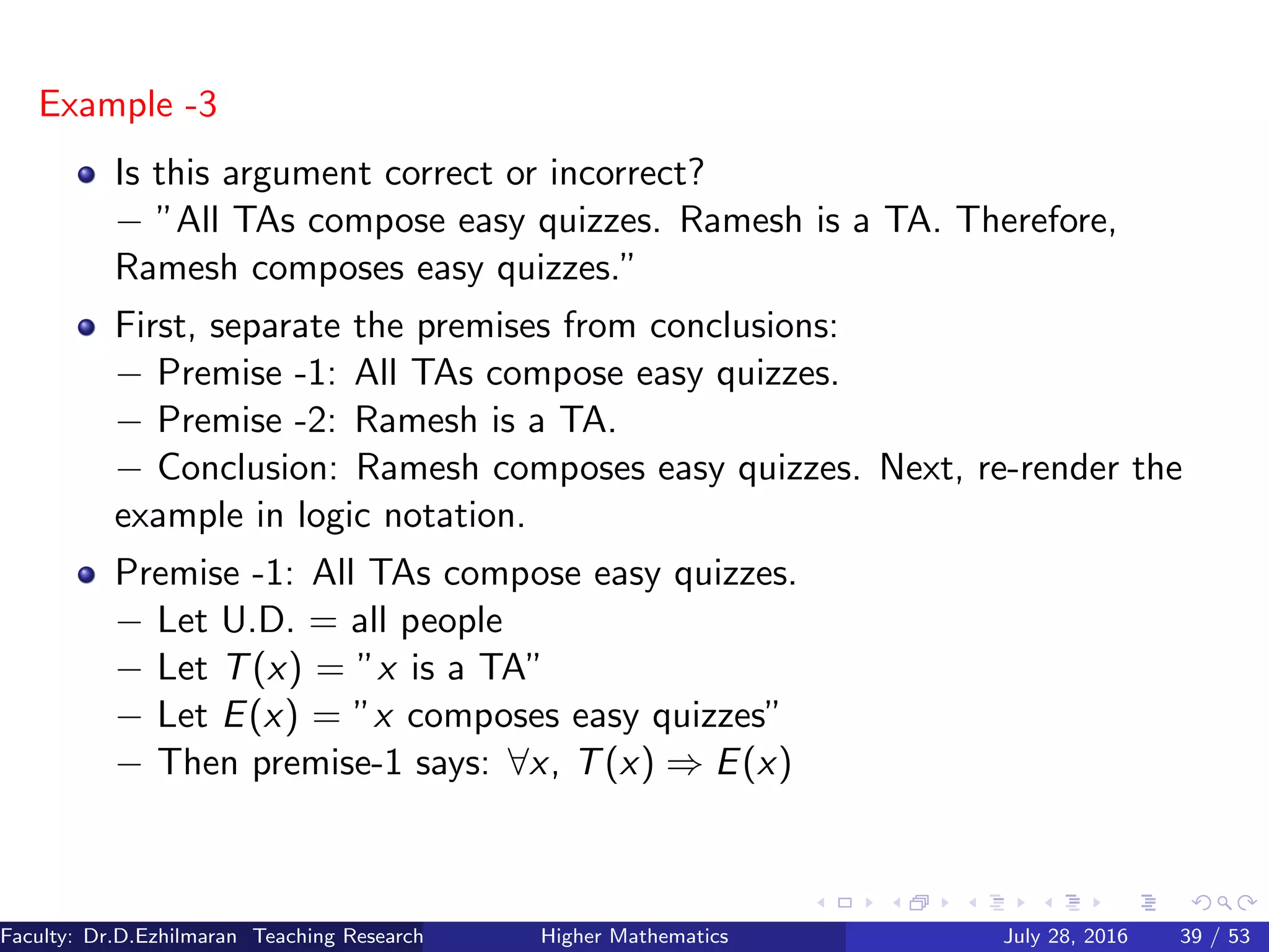 Example -3
Is this argument correct or incorrect?
− ”All TAs compose easy quizzes. Ramesh is a TA. Therefore,
Ramesh composes easy quizzes.”
First, separate the premises from conclusions:
− Premise -1: All TAs compose easy quizzes.
− Premise -2: Ramesh is a TA.
− Conclusion: Ramesh composes easy quizzes. Next, re-render the
example in logic notation.
Premise -1: All TAs compose easy quizzes.
− Let U.D. = all people
− Let T(x) = ”x is a TA”
− Let E(x) = ”x composes easy quizzes”
− Then premise-1 says: ∀x, T(x) ⇒ E(x)
Faculty: Dr.D.Ezhilmaran Teaching Research Associate: M.Adhiyaman (VIT)Higher Mathematics July 28, 2016 39 / 53
 
