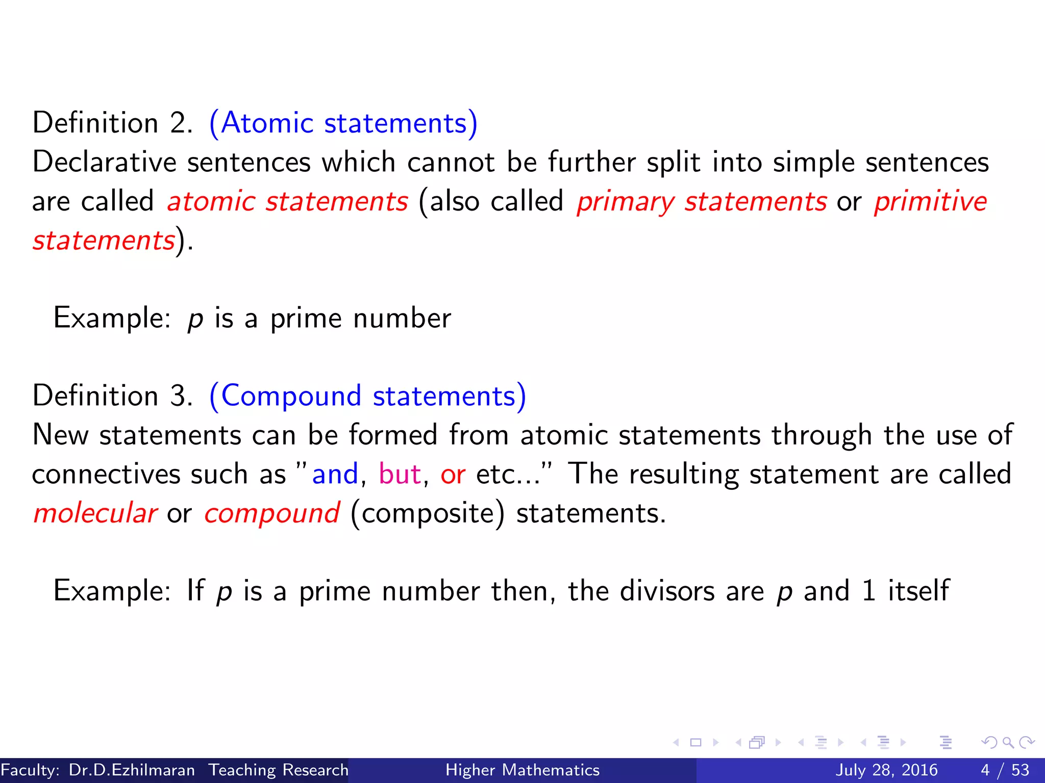 Deﬁnition 2. (Atomic statements)
Declarative sentences which cannot be further split into simple sentences
are called atomic statements (also called primary statements or primitive
statements).
Example: p is a prime number
Deﬁnition 3. (Compound statements)
New statements can be formed from atomic statements through the use of
connectives such as ”and, but, or etc...” The resulting statement are called
molecular or compound (composite) statements.
Example: If p is a prime number then, the divisors are p and 1 itself
Faculty: Dr.D.Ezhilmaran Teaching Research Associate: M.Adhiyaman (VIT)Higher Mathematics July 28, 2016 4 / 53
 