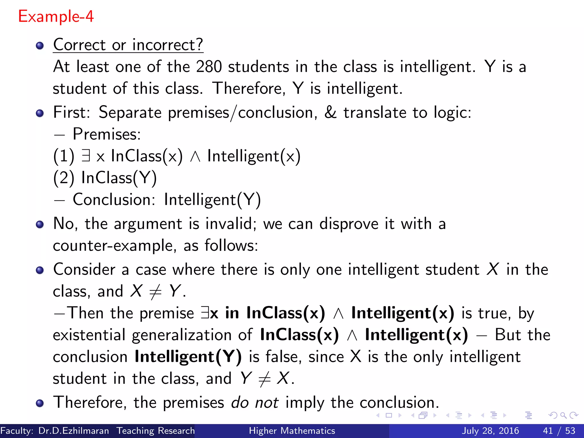Example-4
Correct or incorrect?
At least one of the 280 students in the class is intelligent. Y is a
student of this class. Therefore, Y is intelligent.
First: Separate premises/conclusion, & translate to logic:
− Premises:
(1) ∃ x InClass(x) ∧ Intelligent(x)
(2) InClass(Y)
− Conclusion: Intelligent(Y)
No, the argument is invalid; we can disprove it with a
counter-example, as follows:
Consider a case where there is only one intelligent student X in the
class, and X = Y .
−Then the premise ∃x in InClass(x) ∧ Intelligent(x) is true, by
existential generalization of InClass(x) ∧ Intelligent(x) − But the
conclusion Intelligent(Y) is false, since X is the only intelligent
student in the class, and Y = X.
Therefore, the premises do not imply the conclusion.
Faculty: Dr.D.Ezhilmaran Teaching Research Associate: M.Adhiyaman (VIT)Higher Mathematics July 28, 2016 41 / 53
 