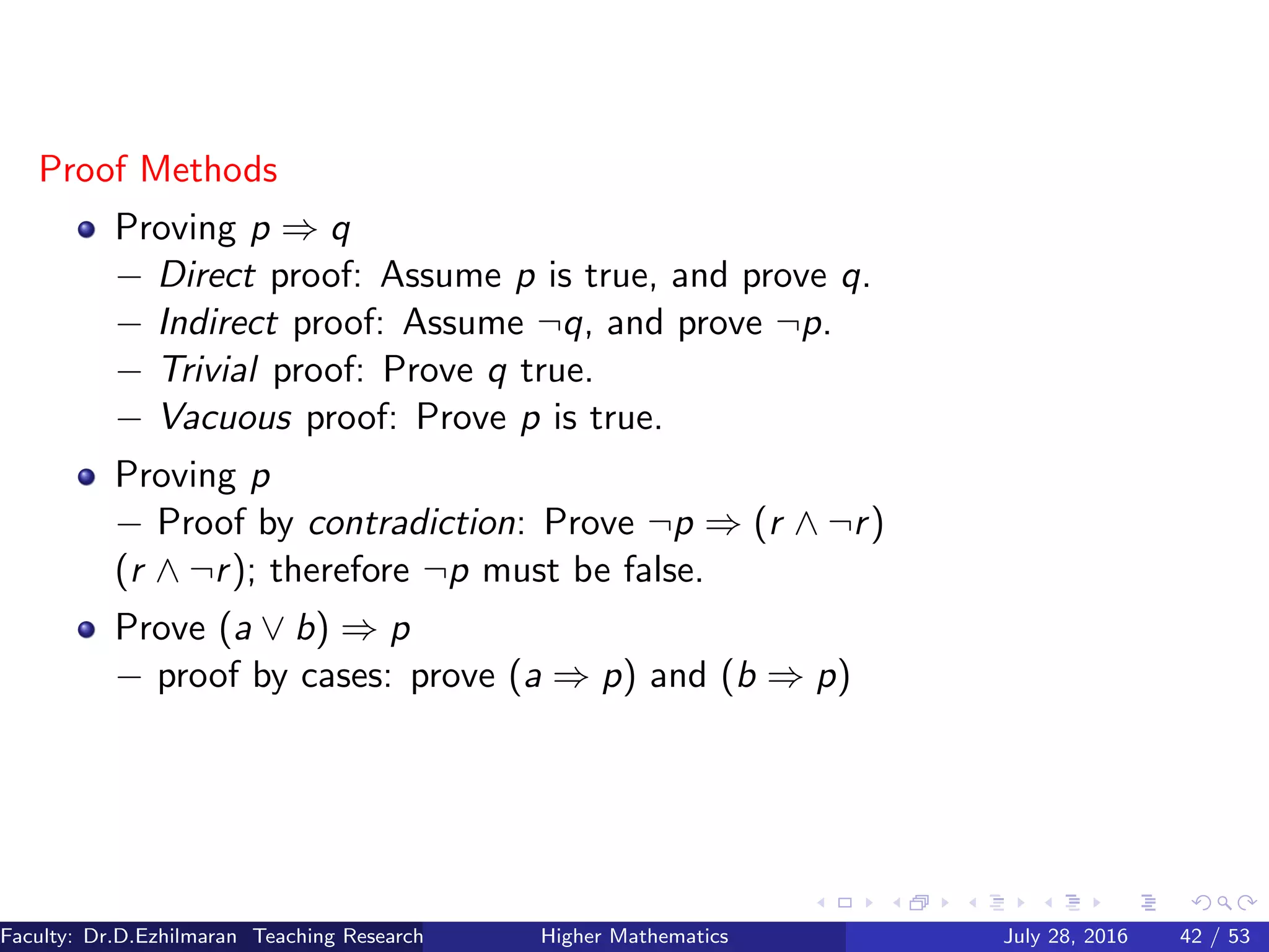 Proof Methods
Proving p ⇒ q
− Direct proof: Assume p is true, and prove q.
− Indirect proof: Assume ¬q, and prove ¬p.
− Trivial proof: Prove q true.
− Vacuous proof: Prove p is true.
Proving p
− Proof by contradiction: Prove ¬p ⇒ (r ∧ ¬r)
(r ∧ ¬r); therefore ¬p must be false.
Prove (a ∨ b) ⇒ p
− proof by cases: prove (a ⇒ p) and (b ⇒ p)
Faculty: Dr.D.Ezhilmaran Teaching Research Associate: M.Adhiyaman (VIT)Higher Mathematics July 28, 2016 42 / 53
 
