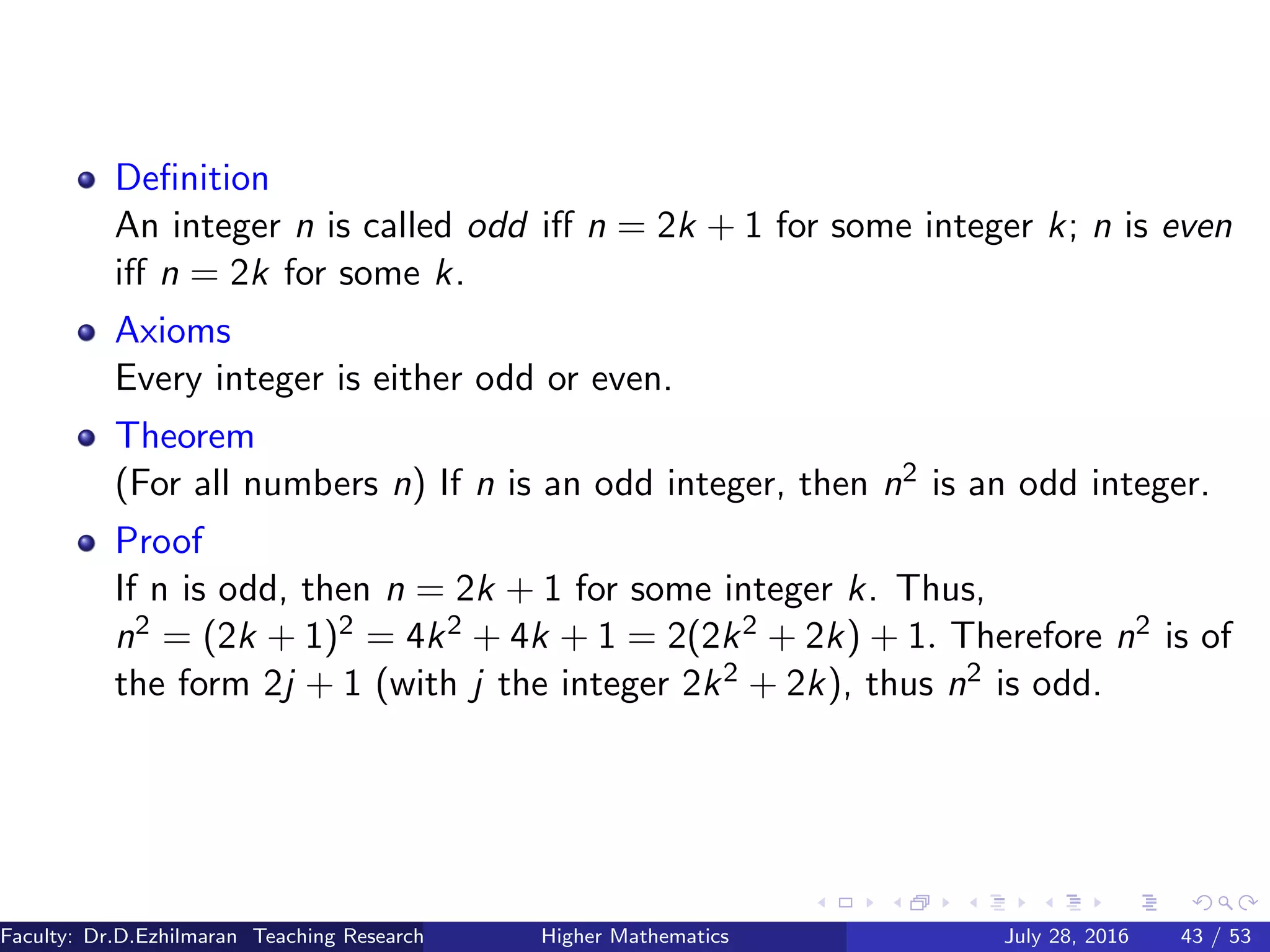 Deﬁnition
An integer n is called odd iﬀ n = 2k + 1 for some integer k; n is even
iﬀ n = 2k for some k.
Axioms
Every integer is either odd or even.
Theorem
(For all numbers n) If n is an odd integer, then n2 is an odd integer.
Proof
If n is odd, then n = 2k + 1 for some integer k. Thus,
n2 = (2k + 1)2 = 4k2 + 4k + 1 = 2(2k2 + 2k) + 1. Therefore n2 is of
the form 2j + 1 (with j the integer 2k2 + 2k), thus n2 is odd.
Faculty: Dr.D.Ezhilmaran Teaching Research Associate: M.Adhiyaman (VIT)Higher Mathematics July 28, 2016 43 / 53
 