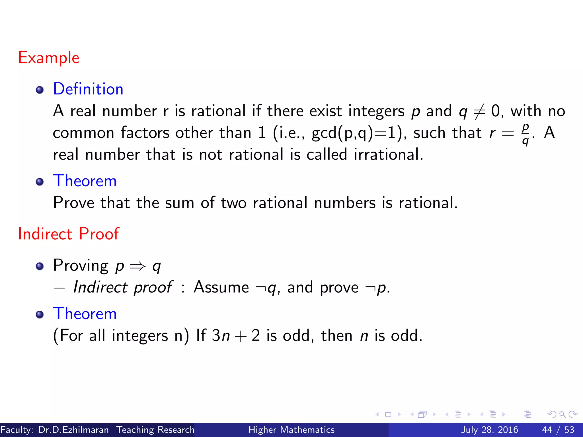 Example
Deﬁnition
A real number r is rational if there exist integers p and q = 0, with no
common factors other than 1 (i.e., gcd(p,q)=1), such that r = p
q . A
real number that is not rational is called irrational.
Theorem
Prove that the sum of two rational numbers is rational.
Indirect Proof
Proving p ⇒ q
− Indirect proof : Assume ¬q, and prove ¬p.
Theorem
(For all integers n) If 3n + 2 is odd, then n is odd.
Faculty: Dr.D.Ezhilmaran Teaching Research Associate: M.Adhiyaman (VIT)Higher Mathematics July 28, 2016 44 / 53
 